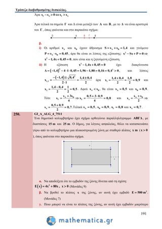 Τράπεζα διαβαθμισμένης δυσκολίας.
191
Άρα Γ Δ Γ Δs s 0 s s   
Άρα τελικά τα σημεία Γ και Δ είναι μεταξύ των Α και Β , με το Δ να είναι αριστερά
του Γ , όπως φαίνεται και στο παρακάτω σχήμα:
β.
i) Οι αριθμοί As και Βs έχουν άθροισμα A BS s s 1,4   και γινόμενο
A BP s s 0,45   , άρα θα είναι οι λύσεις της εξίσωσης: 2
x Sx P 0   
2
x 1,4x 0,45 0   , που είναι και η ζητούμενη εξίσωση.
ii) Η εξίσωση 2
x 1,4x 0,45 0   έχει διακρίνουσα
 
2 2
Δ 1,4 4 1 0,45 1,96 1,80 0,16 0,4 0          , και λύσεις
  2
1,2
1,4 0,4 1,4 0,4
x
2 1 2
   
 

άρα 1
1,4 0,4 1,8
x 0,9
2 2

   και
2
1,4 0,4 1
x 0,5
2 2

   . Αφού A Βs s , θα είναι As 0,5 και Βs 0,9 .
Τότε A B
Γ
s 3s
s
4

  Γ
0,5 3 0,9
s 0,8
4
 
  και Α Β
Δ
s s
s
2

 
Δ
0,5 0,9
s 0,7
2

  .Τελικά As 0,5 , Βs 0,9 , Γs 0,8 και Δs 0,7 .
250. GI_A_ALG_4_7511
Ένα δημοτικό κολυμβητήριο έχει σχήμα ορθογώνιο παραλληλόγραμμο ΑΒΓΔ, με
διαστάσεις 15 m και 25 m. Ο δήμος, για λόγους ασφαλείας, θέλει να κατασκευάσει
γύρω από το κολυμβητήριο μια πλακοστρωμένη ζώνη με σταθερό πλάτος x m (x 0
), όπως φαίνεται στο παρακάτω σχήμα.
α. Να αποδείξετε ότι το εμβαδόν της ζώνης δίνεται από τη σχέση:
  2
E x 4x 80x , x 0   (Μονάδες 9)
β. Να βρεθεί το πλάτος x της ζώνης, αν αυτή έχει εμβαδό 2
E 500 m .
(Μονάδες 7)
γ. Ποιο μπορεί να είναι το πλάτος της ζώνης, αν αυτή έχει εμβαδόν μικρότερο
 