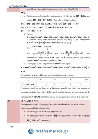Α΄ Λυκείου :Άλγεβρα
192
από 2
500 m ; Να αιτιολογήσετε την απάντησή σας. (Μονάδες 9)
ΛΥΣΗ
α. Το εξωτερικό ορθογώνιο θα έχει διαστάσεις  15 2x m και  25 2x m άρα
εμβαδό     2
15 2x 25 2x m   . Άρα η ζώνη θα έχει εμβαδό:
       E x 15 2x 25 2x ΑΒΓΔ         15 2x 25 2x 15 25     
15 25  
2
15 2x 2x 25 2x 15 25        2
30x 50x 4x  
  2
E x 4x 80x , x 0   .
β. Έχουμε:
2 2 2 2
E 500m 4x 80x 500 4x 80x 500 0 x 20x 125 0           
Η εξίσωση αυτή είναι δευτέρου βαθμού ως προς x με διακρίνουσα
 2
Δ 20 4 1 125 400 500 900 0         και ρίζες:
1,2
20 900 20 30
x
2 1 2
   
 

.
Άρα 1
20 30 10
x 5
2 2
 
   και 1
20 30 50
x 25
2 2
  
    , που
απορρίπτεται, αφού πρέπει x 0 . Άρα x 5 , δηλαδή για να έχει η ζώνη
εμβαδό 2
500m πρέπει να έχει πλάτος 5 m .
γ. Η ζώνη έχει πλάτος μικρότερο από 2
500m όταν ισχύει
2 2 2 2
E 500m 4x 80x 500 4x 80x 500 0 x 20x 125 0             1 με
x 0 .
Το τριώνυμο 2
x 20x 125  έχει τον ακόλουθο πίνακα προσήμων:
x  -25 5 
2
x 20x 125  + 0 – 0 +
Η ανίσωση αυτή ισχύει όταν το x βρίσκεται μεταξύ των ριζών του παραπάνω
τριωνύμου, δηλαδή όταν  x 25,5  . Αφού επιπλέον έχουμε τον περιορισμό x 0 ,
τελικά πρέπει  x 0,5 , δηλαδή το πλάτος της ζώνης να είναι μεταξύ 0 m και 5 m .
251. GI_A_ALG_4_7512
Ένα ορθογώνιο παραλληλόγραμμο έχει περίμετρο Π 40cm . Αν x cm είναι το
μήκος του παραλληλογράμμου, τότε:
α. Nα αποδείξετε ότι 0 x 20  . (Μονάδες 4)
β. Nα αποδείξετε ότι το εμβαδόν  E x του ορθογωνίου δίνεται από τη σχέση:
  2
E x 20x x  . (Μονάδες 8)
 