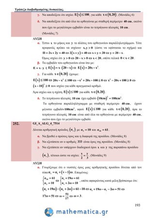 Τράπεζα διαβαθμισμένης δυσκολίας.
193
γ. Nα αποδείξετε ότι ισχύει  E x 100 , για κάθε  x 0,20 . (Μονάδες 6)
δ. Nα αποδείξετε ότι από όλα τα ορθογώνια με σταθερή περίμετρο 40 cm, εκείνο
που έχει το μεγαλύτερο εμβαδόν είναι το τετράγωνο πλευράς 10 cm .
(Μονάδες 7)
ΛΥΣΗ
α. Έστω x το μήκος και y το πλάτος του ορθογωνίου παραλληλογράμμου. Τότε
προφανώς πρέπει να ισχύουν x,y 0 (ώστε να υφίσταται το σχήμα) και
 Π 2x 2y 40 2 x y 40 x y 20 y 20 x            .
Όμως ισχύει ότι y 0 20 x 0 x 20      , οπότε τελικά 0 x 20  .
β. Τα εμβαδόν του ορθογωνίου είναι ίσο με:
E x y  ή    E x x 20 x      2
E x 20x x  .
γ. Για κάθε  x 0,20 έχουμε:
 E x 100  2
20x x 100   2
x 20x 100 0     2
x 20x 100 0   
 
2
x 10 0  που ισχύει για κάθε πραγματικό αριθμό.
Άρα ισχύει και η σχέση  E x 100 για κάθε  x 0,20 .
δ. Το τετράγωνο πλευράς 10 cm έχει εμβαδό  
2 2
10cm 100cm .
Τα ορθογώνια παραλληλόγραμμα με σταθερή περίμετρο 40 cm, έχουν
μέγιστο εμβαδόν 2
100cm , αφού  E x 100 για κάθε  x 0,20 , άρα το
τετράγωνο πλευράς 10 cm είναι από όλα τα ορθογώνια με περίμετρο 40 cm,
εκείνο που έχει το μεγαλύτερο εμβαδό.
252. GI_A_ALG_4_7514
Δίνεται αριθμητική πρόοδος  να με 3α 10 και 20α 61 .
α. Να βρεθεί ο πρώτος όρος και η διαφορά της προόδου. (Μονάδες 8)
β. Να εξετάσετε αν ο αριθμός 333 είναι όρος της προόδου. (Μονάδες 8)
γ. Να εξετάσετε αν υπάρχουν διαδοχικοί όροι x και y της παραπάνω προόδου
 να , τέτοιοι ώστε να ισχύει:
x y
2 3
 . (Μονάδες 9)
ΛΥΣΗ
α. Γνωρίζουμε ότι ο νιοστός όρος μιας αριθμητικής προόδου δίνεται από τον
τύπο  v 1α α v 1 ω   . Επομένως:
20
3
α 61
α 10



1
1
α 19ω 61
α 2ω 10
 

 
, οπότε αφαιρώντας κατά μέλη βρίσκουμε ότι:
   1 1α 19ω α 2ω 61 10      1 1α 19ω α 2ω 51    
17ω 51 
51
ω
17
  ω 3 .
 