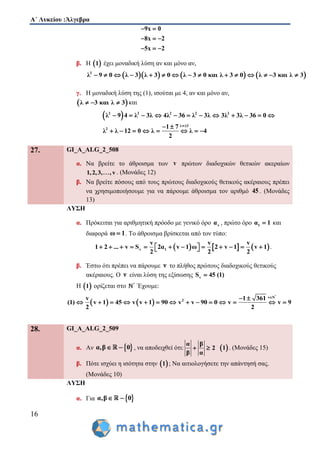 Α΄ Λυκείου :Άλγεβρα
16
9x 0
8x 2
5x 2
 
  
  
β. Η  1 έχει μοναδική λύση αν και μόνο αν,
      2
λ 9 0 λ 3 λ 3 0 λ 3 0 και λ 3 0 λ 3 και λ 3              
γ. Η μοναδική λύση της (1), ισούται με 4, αν και μόνο αν,
 λ 3 και λ 3   και
 2 2 2 2 2
λ 3
2
λ 9 4 λ 3λ 4λ 36 λ 3λ 3λ 3λ 36 0
1 7
λ λ 12 0 λ λ 4
2

           
 
       
27. GI_A_ALG_2_508
α. Να βρείτε το άθροισμα των v πρώτων διαδοχικών θετικών ακεραίων
1,2,3, , v . (Μονάδες 12)
β. Να βρείτε πόσους από τους πρώτους διαδοχικούς θετικούς ακέραιους πρέπει
να χρησιμοποιήσουμε για να πάρουμε άθροισμα τον αριθμό 45 . (Μονάδες
13)
ΛΥΣΗ
α. Πρόκειται για αριθμητική πρόοδο με γενικό όρο να , πρώτο όρο 1α 1 και
διαφορά ω 1 . Το άθροισμα βρίσκεται από τον τύπο:
     v 1
v v v
1 2 ... v S 2α v 1 ω 2 v 1 v 1
2 2 2
              .
β. Έστω ότι πρέπει να πάρουμε ν το πλήθος πρώτους διαδοχικούς θετικούς
ακέραιους. Ο ν είναι λύση της εξίσωσης vS 45 (1)
Η  1 ορίζεται στο *
Έχουμε:
   
*
v N
2v 1 361
(1) v 1 45 v v 1 90 v v 90 0 v v 9
2 2
 
             
28. GI_A_ALG_2_509
α. Αν  α,β 0  , να αποδειχθεί ότι:
α β
2
β α
   1 . (Μονάδες 15)
β. Πότε ισχύει η ισότητα στην  1 ; Να αιτιολογήσετε την απάντησή σας.
(Μονάδες 10)
ΛΥΣΗ
α. Για  α,β 0 
 
