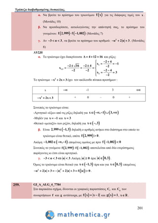 Τράπεζα διαβαθμισμένης δυσκολίας.
201
α. Να βρείτε το πρόσημο του τριωνύμου  f x για τις διάφορες τιμές του x .
(Μονάδες 10)
β. Να προσδιορίσετε, αιτιολογώντας την απάντησή σας, το πρόσημο του
γινομένου:    f 2,999 f 1,002  (Μονάδες 7)
γ. Αν 3 α 3   , να βρείτε το πρόσημο του αριθμού: 2
α 2 α 3   . (Μονάδες
8)
ΛΥΣΗ
α. Το τριώνυμο έχει διακρίνουσα Δ 4 12 16   και ρίζες:
1
1,2
2
2 4
x 1
2 16 2 4 2
x
2 2 2 4
x 3
2
 
       
   
     
 
Το τριώνυμο 2
x 2x 3   έχει τον ακόλουθο πίνακα προσήμων :
x  -1 3 
2
x 2x 3   + 0 – 0 +
Συνεπώς το τριώνυμο είναι:
-Αρνητικό «έξω» από τις ρίζες δηλαδή για    x , 1 3,    
-Μηδέν για x 1  και x 3
-Θετικό «μεταξύ» των ριζών, δηλαδή για  x ,3 
β. Είναι  2,999 1,3  δηλαδή ο αριθμός ανήκει στο διάστημα στο οποίο το
τριώνυμο είναι θετικό, οπότε  f 2,999 0 .
Ακόμη  1,002 , 1    επομένως ομοίως με πριν  f 1,002 0 
Συνεπώς το γινόμενο    f 2,999 f 1,002  αποτελείται από δύο ετερόσημους
παράγοντες κι έτσι είναι αρνητικό.
γ. 3 α 3 α 3     .Ακόμη α 0 άρα  α 0,3 .
Όμως το τριώνυμο είναι θετικό για  x 1,3  άρα και για  x 0,3 επομένως
 22
α 2 α 3 α 2 α 3 f α 0         .
259. GI_A_ALG_4_7784
Στο παρακάτω σχήμα, δίνονται οι γραφικές παραστάσεις fC και gC των
συναρτήσεων f και g αντίστοιχα, με  f x x 2  και  g x 1 , x .
 