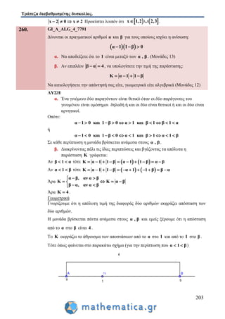 Τράπεζα διαβαθμισμένης δυσκολίας.
203
x 2 0 x 2    Προκύπτει λοιπόν ότι    x 1,2 2,3  .
260. GI_A_ALG_4_7791
Δίνονται οι πραγματικοί αριθμοί α και β για τους οποίους ισχύει η ανίσωση:
  α 1 1 β 0  
α. Να αποδείξετε ότι το 1 είναι μεταξύ των α , β . (Μονάδες 13)
β. Αν επιπλέον β α 4  , να υπολογίσετε την τιμή της παράστασης:
Κ α 1 1 β   
Να αιτιολογήσετε την απάντησή σας είτε, γεωμετρικά είτε αλγεβρικά (Μονάδες 12)
ΛΥΣΗ
α. Ένα γινόμενο δύο παραγόντων είναι θετικό όταν οι δύο παράγοντες του
γινομένου είναι ομόσημοι δηλαδή ή και οι δύο είναι θετικοί ή και οι δύο είναι
αρνητικοί.
Οπότε:
α 1 0 και 1 β 0 α 1 και β 1 β 1 α         
ή
α 1 0 και 1 β 0 α 1 και β 1 α 1 β         
Σε κάθε περίπτωση η μονάδα βρίσκεται ανάμεσα στους α , β .
β. Διακρίνοντας πάλι τις ίδιες περιπτώσεις και βγάζοντας τα απόλυτα η
παράσταση Κ γράφεται:
Αν β 1 α  τότε    Κ α 1 1 β α 1 1 β α β         
Αν α 1 β  τότε    Κ α 1 1 β α 1 1 β β α           
Άρα
α β, αν α β
Κ Κ α β
β α, αν α β
 
   
 
Άρα Κ 4 .
Γεωμετρικά
Γνωρίζουμε ότι η απόλυτη τιμή της διαφοράς δύο αριθμών εκφράζει απόσταση των
δύο αριθμών.
Η μονάδα βρίσκεται πάντα ανάμεσα στους α , β και εμείς ξέρουμε ότι η απόσταση
από το α στο β είναι 4 .
Το Κ εκφράζει το άθροισμα των αποστάσεων από το α στο 1 και από το 1 στο β .
Τότε όπως φαίνεται στο παρακάτω σχήμα (για την περίπτωση που α 1 β  )
 