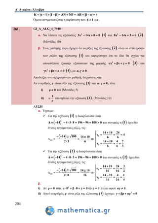 Α΄ Λυκείου :Άλγεβρα
204
Κ α 1 1 β ΑΝ ΝΒ ΑΒ β α 4         
Όμοια αντιμετωπίζεται η περίπτωση που β 1 α  .
261. GI_A_ALG_4_7940
α. Να λύσετε τις εξισώσεις 2
3x 14x 8 0    1 και 2
8x 14x 3 0    2 .
(Μονάδες 10)
β. Ένας μαθητής παρατήρησε ότι οι ρίζες της εξίσωσης  2 είναι οι αντίστροφοι
των ριζών της εξίσωσης  1 και ισχυρίστηκε ότι το ίδιο θα ισχύει για
οποιοδήποτε ζευγάρι εξισώσεων της μορφής 2
αx βx γ 0    3 και
2
γx βx α 0    4 , με α,γ 0 .
Αποδείξτε τον ισχυρισμό του μαθητή, δείχνοντας ότι:
Αν ο αριθμός ρ είναι ρίζα της εξίσωσης  3 και α γ 0  , τότε
i) ρ 0 και (Μονάδες 5)
ii) ο
1
ρ
επαληθεύει την εξίσωση  4 . (Μονάδες 10)
ΛΥΣΗ
α. Έχουμε:
 Για την εξίσωση  1 η διακρίνουσα είναι
 
2
Δ 14 4 3 8 196 96 100 0         και συνεπώς η  1 έχει δύο
άνισες πραγματικές ρίζες, τις:
  1
1,2
2
14 10 24
x 4
14 100 14 10 6 6
x
2 3 6 14 10 4 2
x
6 6 3

      
   
    

 Για την εξίσωση  2 η διακρίνουσα είναι
 
2
Δ 14 4 8 3 196 96 100 0         και συνεπώς η  2 έχει δύο
άνισες πραγματικές ρίζες, τις:
  1
1,2
2
14 10 24 3
x
14 100 14 10 16 16 2
x
2 8 16 14 10 4 1
x
16 16 4

      
   
    

β.
i) Αν ρ 0 τότε 2
α 0 β 0 γ 0 γ 0       άτοπο αφού αγ 0 .
ii) Αφού ο αριθμός ρ είναι ρίζα της εξίσωσης  3 έχουμε: 2
γ βρ αρ 0  
 