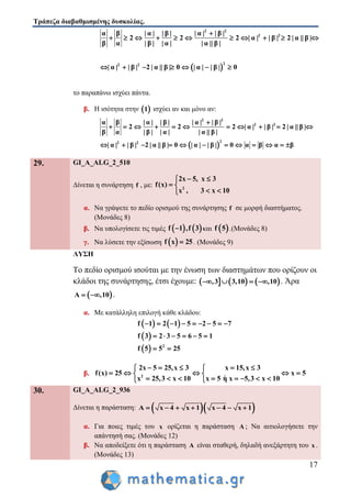 Τράπεζα διαβαθμισμένης δυσκολίας.
17
 
2 2
2 2
22 2
α β | α | | β | | α | | β |
2 2 2 | α | | β | 2 | α || β |
β α | β | | α | | α || β |
| α | | β | 2 | α || β | 0 | α | | β | 0

          
      
το παραπάνω ισχύει πάντα.
β. Η ισότητα στην  1 ισχύει αν και μόνο αν:
 
2 2
2 2
22 2
α β | α | | β | | α | | β |
2 2 2 | α | | β | 2 | α || β |
β α | β | | α | | α || β |
| α | | β | 2 | α || β | 0 | α | | β | 0 α β α β

          
           
29. GI_A_ALG_2_510
Δίνεται η συνάρτηση f , με: 2
2x 5, x 3
f(x)
x , 3 x 10
 
 
 
α. Να γράψετε το πεδίο ορισμού της συνάρτησης f σε μορφή διαστήματος.
(Μονάδες 8)
β. Να υπολογίσετε τις τιμές    f 1 ,f 3 και  f 5 .(Μονάδες 8)
γ. Να λύσετε την εξίσωση  f x 25 . (Μονάδες 9)
ΛΥΣΗ
Το πεδίο ορισμού ισούται με την ένωση των διαστημάτων που ορίζουν οι
κλάδοι της συνάρτησης, έτσι έχουμε:      ,3 3,10 ,10    . Άρα
 A ,10  .
α. Με κατάλληλη επιλογή κάθε κλάδου:
   
 
  2
f 1 2 1 5 2 5 7
f 3 2 3 5 6 5 1
f 5 5 25
        
     
 
β. 2
2x 5 25,x 3 x 15,x 3
f(x) 25 x 5
x 25,3 x 10 x 5 η x 5,3 x 10
     
     
        
30. GI_A_ALG_2_936
Δίνεται η παράσταση:   A x 4 x 1 x 4 x 1      
α. Για ποιες τιμές του x ορίζεται η παράσταση A ; Να αιτιολογήσετε την
απάντησή σας. (Μονάδες 12)
β. Να αποδείξετε ότι η παράσταση A είναι σταθερή, δηλαδή ανεξάρτητη του x .
(Μονάδες 13)
 