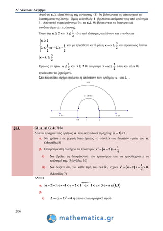 Α΄ Λυκείου :Άλγεβρα
206
Αφού οι κ,λ είναι λύσεις της ανίσωσης (1) θα βρίσκονται σε κάποιο από τα
διαστήματα της λύσης. Όμως ο αριθμός 1 βρίσκεται ανάμεσα τους από ερώτημα
1. Από αυτό συμπεραίνουμε ότι τα κ,λ θα βρίσκονται σε διαφορετικά
υποδιαστήματα της ένωσης.
Έστω ότι κ 2 και
1
λ
2
 τότε από ιδιότητες απολύτων και ανισώσεων
κ 2
1 1
λ λ
2 2



    
και με πρόσθεση κατά μέλη
3
κ λ
2
  και προφανώς έπεται
3
κ λ
2
 
Ομοίως αν ήταν
1
κ
2
 και λ 2 θα παίρναμε
3
λ κ
2
  όπου και πάλι θα
προέκυπτε το ζητούμενο.
Στο παρακάτω σχήμα φαίνεται η απόσταση των αριθμών κ και λ .
263. GI_A_ALG_4_7974
Δίνεται πραγματικός αριθμός α , που ικανοποιεί τη σχέση: α 2 1  .
α. Να γράψετε σε μορφή διαστήματος το σύνολο των δυνατών τιμών του α .
(Μονάδες 8)
β. Θεωρούμε στη συνέχεια το τριώνυμο:  2 1
x α 2 x
4
  
i) Να βρείτε τη διακρίνουσα του τριωνύμου και να προσδιορίσετε το
πρόσημό της. (Μονάδες 10)
ii) Να δείξετε ότι, για κάθε τιμή του x , ισχύει  2 1
x α 2 x 0
4
    .
(Μονάδες 7)
ΛΥΣΗ
α.  
παντού 2
α 2 1 1 α 2 1 1 α 3 α 1,3

           
β.
i) 2
Δ (α 2) 4   η οποία είναι αρνητική αφού
 
