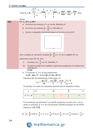 Α΄ Λυκείου :Άλγεβρα
208
Τώρα
10
'
10 1 9
1 1 11 1 1
1023 1023 10232 1024 1024S β 2
1 1 1 1024 512 2
1
2 2 2
 
   
        
 
όπως
θέλαμε.
265. GI_A_ALG_4_8217
α. Να λύσετε την ανίσωση 2
6 0  x x . (Μονάδες 8)
β. Να λύσετε την ανίσωση
1
1
2
 x . (Μονάδες 5)
γ. Δίνεται το παρακάτω παραλληλόγραμμο με πλευρές α και α 1
όπου ο αριθμός α ικανοποιεί τη σχέση
1
α 1
2
  . Αν για το εμβαδόν Ε του
ορθογωνίου ισχύει Ε 6 , τότε:
i) Να δείξετε ότι:
3
α 2
2
  . (Μονάδες 7)
ii) Να βρείτε μεταξύ ποιων αριθμών κυμαίνεται η περίμετρος του ορθογωνίου.
(Μονάδες 5)
ΛΥΣΗ
α. Το τριώνυμο 2
x x 6  έχει διακρίνουσα :
 2 2
Δ β 4αγ 1 4 1 6 1 24 25 0           .
Επομένως έχει δύο πραγματικές, άνισες ρίζες, τις:
1
1,2
2
x 2β Δ 1 25 1 5
x
2α 2 2 x 3
     
    
 
Το πρόσημο των τιμών του τριωνύμου φαίνεται από τον παρακάτω πίνακα.
x - -3 2 
2
x x 6  + - +
Για να λύσουμε την ανίσωση 2
x x 6 0   , αναζητούμε τις τιμές του x για τις
οποίες το τριώνυμο 2
x x 6  είναι αρνητικό, δηλαδή ετερόσημο του α 1 0  .
Επομένως  x 3,2 
β.
1 1
1 1
2 2
     x x ή
1
1
2
 x
1
x 1
2
   ή
1
1
2
 x
1
x
2
   ή
 