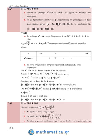 Α΄ Λυκείου :Άλγεβρα
210
267. GI_A_ALG_4_8445
α. Δίνεται το τριώνυμο 2
x 3x 2 , x   . Να βρείτε το πρόσημο του
τριωνύμου.
β. Αν για πραγματικούς αριθμούς α,β διαφορετικούς του μηδενός με α β για
τους οποίους ισχύει   2 2
α β3α 2 3β 2 0     , να αποδείξετε ότι
     α 1 β 2 α 1 β 2     .
ΛΥΣΗ
α. To τριώνυμο 2
x 3x 2  έχει διακρίνουσα 2
Δ ( 3) 4 1 2 9 8 1        και
ρίζες
1,2 1 2
3 1
x x 1 η x 2
2

    . Το πρόσημό του παρουσιάζεται στον παρακάτω
πίνακα:
x  1 2 
2
x 3x 2  + 0 – 0 +
β. Το ότι το γινόμενο είναι αρνητικό σημαίνει ότι οι παράγοντες είναι
ετερόσημοι.
Άρα 2
α 3α 2 0   και 2
β 3β 2 0   ή αντίστροφα.
Δηλαδή  α 1,2 και    β ,1 2,    ή αντίστροφα.
-Αν  α 1,2 επειδή α β θα είναι  β 2,  .
Επομένως α 1 0  και β 2 0  κι έτσι
        α 1 β 2 0 α 1 β 2 α 1 β 2         όπως θέλαμε.
-Αν    α ,1 2,    θα είναι  β 1,2 κι επειδή α β αναγκαστικά
 α ,1  .
Έτσι α 1 0  και β 2 0  άρα
        α 1 β 2 0 α 1 β 2 α 1 β 2         .
268. GI_A_ALG_4_8448
Δίνεται η συνάρτηση  
2
x 5x 6
f x
| 2 x |
 


.
α. Να βρεθεί το πεδίο ορισμού της f .
β. Να αποδειχθεί ότι  
x 3 , x 2
f x
x 3, x 2
 
 
  
γ. Να γίνει η γραφική παράσταση της f και να βρεθούν τα σημεία τομής της
 