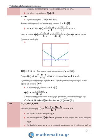 Τράπεζα διαβαθμισμένης δυσκολίας.
211
γραφικής παράστασης της f με τους άξονες x x και y y .
δ. Να λύσετε την ανίσωση  f x 0 .
ΛΥΣΗ
α. Πρέπει και αρκεί: 2 x 0 x 2    .
Έτσι το πεδίο ορισμού της συνάρτησης είναι το  A 2  .
β. Αν x 2 τότε  
  2
x 2 x 3x 5x 6
f x x 3
x 2x 2
  
  



.
Για x 2 είναι  
  
 
 
2
x 2 x 3x 5x 6
f x x 3 x 3
2 x x 2
  
       
  
και το
ζητούμενο απεδείχθη.
γ.
 f 0 0 3 3    . Άρα σημείο τομής με τον άξονα y y το  0,3 .
Ακόμη  
2
2x 5x 6
f x 0 0 x 5x 6 0 x 2 ή x 3
| 2 x |
 
         

.
Προφανώς θα απορρίψουμε τη λύση x 2 , άρα το μοναδικό σημείο τομής με τον
άξονα x x είναι το  3,0 .
δ. Η ανίσωση ορίζεται στο  A 2 
 
2
x 5x 6
f x 0 0
| 2 x |
 
  

.
Ο παρονομαστής είναι πάντα θετικός άρα η ανίσωση είναι ισοδύναμη με την
     
x A
2
x 5x 6 0 x 2 (x 3) 0 x 2,3 x 2,3

           .
269. GI_A_ALG_4_8451
Δίνεται η συνάρτηση  
 2
4x 2 α 3 x 3α
f x
2x 3
  


, όπου α .
α. Να βρεθεί το πεδίο ορισμού της f .
β. Να αποδειχθεί ότι  f x 2x α  για κάθε x που ανήκει στο πεδίο ορισμού
της f .
γ. Να βρεθεί η τιμή του α αν η γραφική παράσταση της f διέρχεται από το
 