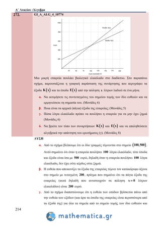 Α΄ Λυκείου :Άλγεβρα
214
272. GI_A_ALG_4_10774
Μια μικρή εταιρεία πουλάει βιολογικό ελαιόλαδο στο διαδίκτυο. Στο παραπάνω
σχήμα, παρουσιάζεται η γραφική παράσταση της συνάρτησης που περιγράφει τα
έξοδα  Κ x και τα έσοδα  E x από την πώληση x λίτρων λαδιού σε ένα μήνα.
α. Να εκτιμήσετε τις συντεταγμένες του σημείου τομής των δύο ευθειών και να
ερμηνεύσετε τη σημασία του. (Μονάδες 6)
β. Ποια είναι τα αρχικά (πάγια) έξοδα της εταιρείας; (Μονάδες 5)
γ. Πόσα λίτρα ελαιόλαδο πρέπει να πουλήσει η εταιρεία για να μην έχει ζημιά
(Μονάδες 6)
δ. Να βρείτε τον τύπο των συναρτήσεων  K x και  E x και να επαληθεύσετε
αλγεβρικά την απάντηση του ερωτήματος (γ). (Μονάδες 8)
ΛΥΣΗ
α. Από το σχήμα βλέπουμε ότι οι δύο γραμμές τέμνονται στο σημείο  100,500 .
Αυτό σημαίνει ότι όταν η εταιρεία πουλήσει 100 λίτρα ελαιόλαδο, τότε έσοδα
και έξοδα είναι ίσα με 500 ευρώ, δηλαδή όταν η εταιρεία πουλήσει 100 λίτρα
ελαιόλαδο, δεν έχει ούτε κέρδος ούτε ζημιά.
β. Η ευθεία που απεικονίζει τα έξοδα της εταιρείας τέμνει τον κατακόρυφο άξονα
στο σημείο με τεταγμένη 200 , πράγμα που σημαίνει ότι τα πάγια έξοδα της
εταιρείας (αυτά δηλαδή που αντιστοιχούν σε πώληση x 0 λίτρων
ελαιολάδου) είναι 200 ευρώ.
γ. Από το σχήμα διαπιστώνουμε ότι η ευθεία των εσόδων βρίσκεται πάνω από
την ευθεία των εξόδων (και άρα τα έσοδα της εταιρείας είναι περισσότερα από
τα έξοδά της) για όλα τα σημεία από το σημείο τομής των δύο ευθειών και
 