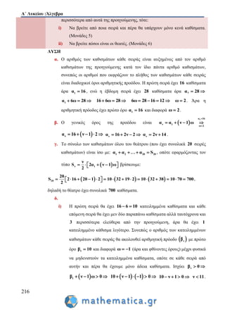 Α΄ Λυκείου :Άλγεβρα
216
περισσότερα από αυτά της προηγούμενης, τότε:
i) Να βρείτε από ποια σειρά και πέρα θα υπάρχουν μόνο κενά καθίσματα.
(Μονάδες 5)
ii) Να βρείτε πόσοι είναι οι θεατές. (Μονάδες 6)
ΛΥΣΗ
α. Ο αριθμός των καθισμάτων κάθε σειράς είναι αυξημένος από τον αριθμό
καθισμάτων της προηγούμενης κατά τον ίδιο πάντα αριθμό καθισμάτων,
συνεπώς οι αριθμοί που εκφράζουν το πλήθος των καθισμάτων κάθε σειράς
είναι διαδοχικοί όροι αριθμητικής προόδου. Η πρώτη σειρά έχει 16 καθίσματα
άρα 1α 16 , ενώ η έβδομη σειρά έχει 28 καθίσματα άρα 7α 28 
1α 6ω 28   16 6ω 28   6ω 28 16 12    ω 2 . Άρα η
αριθμητική πρόοδος έχει πρώτο όρο 1α 16 και διαφορά ω 2 .
β. Ο γενικός όρος της προόδου είναι  
1α 16
ν 1
ω 2
α α ν 1 ω


   
 να 16 ν 1 2     να 16 2ν 2    να 2ν 14  .
γ. Το σύνολο των καθισμάτων όλου του θεάτρου (που έχει συνολικά 20 σειρές
καθισμάτων) είναι ίσο με: 1 2 20 20α α α S    , οπότε εφαρμόζοντας τον
τύπο  ν 1
ν
S 2α ν 1 ω
2
      βρίσκουμε:
     20
20
S 2 16 20 1 2 10 32 19 2 10 32 38 10 70 700
2
                 ,
δηλαδή το θέατρο έχει συνολικά 700 καθίσματα.
δ.
i) Η πρώτη σειρά θα έχει 16 6 10  κατειλημμένα καθίσματα και κάθε
επόμενη σειρά θα έχει μεν δύο παραπάνω καθίσματα αλλά ταυτόχρονα και
3 περισσότερα ελεύθερα από την προηγούμενη, άρα θα έχει 1
κατειλημμένο κάθισμα λιγότερο. Συνεπώς ο αριθμός των κατειλημμένων
καθισμάτων κάθε σειράς θα ακολουθεί αριθμητική πρόοδο  νβ με πρώτο
όρο 1β 10 και διαφορά ω 1  (άρα και φθίνοντες όρους) μέχρι φυσικά
να μηδενιστούν τα κατειλημμένα καθίσματα, οπότε σε κάθε σειρά από
αυτήν και πέρα θα έχουμε μόνο άδεια καθίσματα. Ισχύει νβ 0 
 1β ν 1 ω 0       10 ν 1 1 0      10 ν 1 0    ν 11 .
 