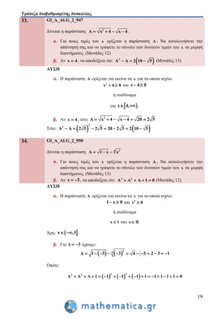 Τράπεζα διαβαθμισμένης δυσκολίας.
19
33. GI_A_ALG_2_947
Δίνεται η παράσταση: 2
A x 4 x 4    .
α. Για ποιες τιμές του x ορίζεται η παράσταση A ; Να αιτιολογήσετε την
απάντησή σας και να γράψετε το σύνολο των δυνατών τιμών του x σε μορφή
διαστήματος. (Μονάδες 12)
β. Αν x 4 , να αποδείξετε ότι:  2
A A 2 10 5   (Μονάδες 13)
ΛΥΣΗ
α. Η παράσταση A ορίζεται για εκείνα τα x για τα οποία ισχύει
2
x 4 0  και x 4 0 
ή ισοδύναμα
για  x 4,  .
β. Αν x 4 , τότε 2
A x 4 x 4 20 2 5     
Τότε:    
2
2
A A 2 5 2 5 20 2 5 2 10 5      
34. GI_A_ALG_2_950
Δίνεται η παράσταση: 4 4
A 1 x x  
α. Για ποιες τιμές του x ορίζεται η παράσταση A ; Να αιτιολογήσετε την
απάντησή σας και να γράψετε το σύνολο των δυνατών τιμών του x σε μορφή
διαστήματος. (Μονάδες 13)
β. Αν x 3  , να αποδείξετε ότι: 3 2
A A A 1 0    (Μονάδες 12)
ΛΥΣΗ
α. Η παράσταση A ορίζεται για εκείνα τα x για τα οποία ισχύει
1 x 0  και 4
x 0
ή ισοδύναμα
x 1 και x
Άρα,  x ,1  .
β. Για x 3  έχουμε:
   
4
4
A 1 3 3 4 3 2 3 1           
Οπότε:
     
3 23 2
A A A 1 1 1 1 1 1 1 1 1 0               
 