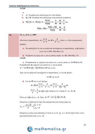 Τράπεζα διαβαθμισμένης δυσκολίας.
23
ΛΥΣΗ
α.
i. A: Η μπάλα που επιλέγουμε δεν είναι άσπρη
ii. K Π : Η μπάλα που επιλέγουμε είναι κόκκινη ή πράσινη
β.    
 
 
N A 5 25 5
P Α 1 P A 1 1
30 30 6N Ω
         και
 
 
 
Ν Κ Π 16 8
P K Π
30 15Ν Ω

    .
41. GI_A_ALG_2_1005
Δίνονται οι παραστάσεις
1 x
Α
x 1



και 2
2
B
x x


όπου ο x είναι πραγματικός
αριθμός.
α. Να αποδείξετε ότι για να ορίζονται ταυτόχρονα οι παραστάσεις A,B πρέπει:
x 1 και x 0 . (Μονάδες 12)
β. Να βρείτε τις τιμές του x για τις οποίες ισχύει A B . (Μονάδες 13)
ΛΥΣΗ
α. Η παράσταση A ορίζεται για εκείνα τα x για τα οποία x 1 0 x 1    .
Η παράσταση B ορίζεται για εκείνα τα x για τα οποία
 2
x x 0 x x 1 0 x 0       και x 1 .
Άρα, για να ορίζονται ταυτόχρονα οι παραστάσεις A και B πρέπει:
x 0 και x 1
β. Για x 0 και x 1 έχουμε:
 
 
2
2 2
1 x 2 1 x 2
A B
x 1 x 1 x x 1x x
1 x 2
x 1 x 2 x x 2 x x 2 0
1 x
 
     
  

          
Είναι α 1,β 1,γ 2    . Άρα,  2
Δ 1 4 1 2 9 0       .
Επομένως η εξίσωση (1) έχει δύο πραγματικές και άνισες ρίζες τις
1
1,2
2
x 21 9
x
x 12
  
  

Επομένως οι ρίζες της εξίσωσης (1) είναι οι x 1 ή x 2   και αφού είναι x 1 ,
άρα δεκτή λύση είναι η x 2  .
 