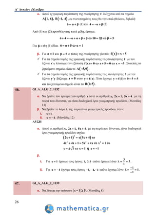 Α΄ Λυκείου :Άλγεβρα
26
α. Αφού η γραφική παράσταση της συνάρτησης f διέρχεται από τα σημεία
   Α 1, 6 , Β 1, 4 , οι συντεταγμένες τους θα την επαληθεύουν, δηλαδή:
6 α β  (1) και 4 α β   (2)
Από (1) και (2) προσθέτοντας κατά μέλη, έχουμε:
6 4 α α β β 10 2β β 5         
Για β 5 η (1) δίνει 6 α 5 α 1   
β. Για α 1 και β 5 ο τύπος της συνάρτησης γίνεται:  f x x 5 
 Για τα σημεία τομής της γραφικής παράστασης της συνάρτησης f με τον
άξονα x΄x λύνουμε την εξίσωση f(x) 0 x 5 0 x 5       . Συνεπώς το
ζητούμενο σημείο είναι το  A 5,0 .
 Για τα σημεία τομής της γραφικής παράστασης της συνάρτησης f με τον
άξονα y΄y βάζουμε x 0 στην y f(x) . Έτσι έχουμε y f(0) 0 5 5   
και το ζητούμενο σημείο είναι το  B 0,5 .
46. GI_A_ALG_2_1032
α. Να βρείτε τον πραγματικό αριθμό x ώστε οι αριθμοί: x, 2x 1, 5x 4  , με τη
σειρά που δίνονται, να είναι διαδοχικοί όροι γεωμετρικής προόδου. (Μονάδες
13)
β. Να βρείτε το λόγο λ της παραπάνω γεωμετρικής προόδου, όταν:
i. x 1
ii. x 1  . (Μονάδες 12)
ΛΥΣΗ
α. Αφού οι αριθμοί: x, 2x 1, 5x 4  , με τη σειρά που δίνονται, είναι διαδοχικοί
όροι γεωμετρικής προόδου ισχύει:
   
2
2 2 2
2x 1 x 5x 4
4x 4x 1 5x 4x x 1
x 1 x 1 ή x 1
   
      
     
β.
i. Για x 1 έχουμε τους όρους 1, 3,9 οπότε έχουμε λόγο
3
λ 3
1
  .
ii. Για x 1  έχουμε τους όρους 1, -1, 1  οπότε έχουμε λόγο
1
λ 1
1

 

.
47. GI_A_ALG_2_1039
α. Να λύσετε την ανίσωση x 1 5  . (Μονάδες 8)
 