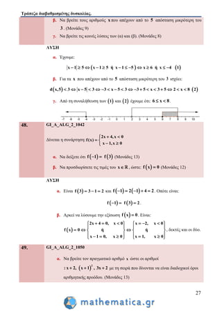 Τράπεζα διαβαθμισμένης δυσκολίας.
27
β. Να βρείτε τους αριθμούς x που απέχουν από το 5 απόσταση μικρότερη του
3 . (Μονάδες 9)
γ. Να βρείτε τις κοινές λύσεις των (α) και (β). (Μονάδες 8)
ΛΥΣΗ
α. Έχουμε:
   x 1 5 x 1 5 ή x 1 5 x 6 ή x 4 1           
β. Για τα x που απέχουν από το 5 απόσταση μικρότερη του 3 ισχύει:
   d x,5 3 x 5 3 3 x 5 3 3 5 x 3 5 2 x 8 2                 
γ. Από τη συναλήθευση των  1 και  2 έχουμε ότι: 6 x 8  .
48. GI_A_ALG_2_1042
Δίνεται η συνάρτηση:
2x 4,x 0
f(x)
x 1,x 0
 
 
 
α. Να δείξετε ότι    f 1 f 3  (Μονάδες 13)
β. Να προσδιορίσετε τις τιμές του x , ώστε:  f x 0 (Μονάδες 12)
ΛΥΣΗ
α. Είναι  f 3 3 1 2   και    f 1 2 1 4 2     . Οπότε είναι:
   f 1 f 3 2   .
β. Αρκεί να λύσουμε την εξίσωση  f x 0 . Είναι:
 
2x 4 0, x 0 x 2, x 0
f x 0 ή ή
x 1 0, x 0 x 1, x 0
        
   
     
          
, δεκτές και οι δύο.
49. GI_A_ALG_2_1050
α. Να βρείτε τον πραγματικό αριθμό x ώστε οι αριθμοί
 
2
: x 2, x 1 , 3x 2   με τη σειρά που δίνονται να είναι διαδοχικοί όροι
αριθμητικής προόδου. (Μονάδες 13)
 