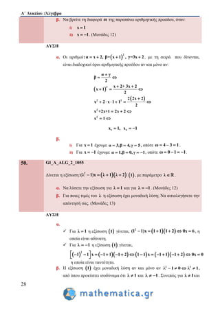 Α΄ Λυκείου :Άλγεβρα
28
β. Να βρείτε τη διαφορά ω της παραπάνω αριθμητικής προόδου, όταν:
i) x 1
ii) x 1  . (Μονάδες 12)
ΛΥΣΗ
α. Οι αριθμοί  
2
:α x 2, β= x 1 , γ=3x 2    , με τη σειρά που δίνονται,
είναι διαδοχικοί όροι αριθμητικής προόδου αν και μόνο αν:
 
 
2
2 2
2
2
α γ
β
2
x 2+ 3x 2
x 1
2
2 2x 2
x 2 x 1 1
2
x +2x+1 2x 2
x 1

 
 
  

     
  
 
1 2x 1, x 1  
β.
i) Για x 1 έχουμε α 3,β 4,γ 5   , οπότε ω 4 3 1   .
ii) Για x 1  έχουμε α 1,β 0,γ 1    , οπότε ω 0 1 1    .
50. GI_A_ALG_2_1055
Δίνεται η εξίσωση:   2
(λ 1)x λ 1 λ 2     1 , με παράμετρο λ  .
α. Να λύσετε την εξίσωση για λ 1 και για λ 1  . (Μονάδες 12)
β. Για ποιες τιμές του λ η εξίσωση έχει μοναδική λύση; Να αιτιολογήσετε την
απάντησή σας. (Μονάδες 13)
ΛΥΣΗ
α.
 Για λ 1 η εξίσωση  1 γίνεται,   2
(1 1)x 1 1 1 2 0x 6      , η
οποία είναι αδύνατη.
 Για λ 1  η εξίσωση  1 γίνεται,
         
2
1 1 x 1 1 1 2 1 1 x 1 1 1 2 0x 0                
 
η οποία είναι ταυτότητα.
β. Η εξίσωση  1 έχει μοναδική λύση αν και μόνο αν 2 2
λ 1 0 λ 1    ,
από όπου προκύπτει ισοδύναμα ότι λ 1 και λ 1  . Συνεπώς για λ 1 και
 