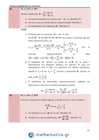 Τράπεζα διαβαθμισμένης δυσκολίας.
31
54. GI_A_ALG_2_1067
Δίνεται η παράσταση:
2
2
x 4x 4
K
2x 3x 2
 

 
α. Να παραγοντοποιήσετε το τριώνυμο 2
2x 3x 2  . (Μονάδες 10)
β. Για ποιες τιμές του x ορίζεται η παράσταση K ; (Μονάδες 7)
γ. Να απλοποιήσετε την παράσταση K . (Μονάδες 8)
ΛΥΣΗ
α. Η διακρίνουσα του τριωνύμου 2
2x 3x 2  είναι:
   
2
Δ 3 4 2 2 9 16 25 0          και συνεπώς το τριώνυμο έχει δύο
άνισες πραγματικές ρίζες, τις:
  1
1,2
2
3 5
x 2
3 25β Δ 3 5 4
x
2α 2 2 4 3 5 1
x
4 2

      
    
    

. Τότε το
τριώνυμο παραγοντοποιείται ως εξής:
       1 2
1
2 x x x x 2 x 2 x x 2 2x 1
2
 
        
 
β. Η παράσταση K ορίζεται για εκείνα τα x για τα οποία ο
παρονομαστής της παραμένει διάφορος του μηδενός. Οι ρίζες του
παρονομαστή, είναι οι ρίζες του τριωνύμου του πρώτου ερωτήματος,
δηλαδή οι 1x 2 και 2
1
x
2
  . Συνεπώς η παράσταση K ορίζεται για
κάθε
1
x ,2
2
 
   
 
.
γ. Η παράσταση θα απλοποιηθεί, παραγοντοποιώντας αριθμητή και
παρονομαστή. Λόγω και του πρώτου ερωτήματος, έχουμε:
 
  
2
2
2
x 2x 4x 4 x 2
K
2x 1x 2 2x 12x 3x 2
  
  
  
55. GI_A_ALG_2_1070
Δίνονται οι πραγματικοί αριθμοί α,β,γ,δ με β 0 και δ γ ώστε να ισχύουν:
α β
4
β

 και
γ 1
δ γ 4


.
α. Να αποδείξετε ότι α 3β και δ 5γ . (Μονάδες 10)
β. Να βρείτε την τιμή της παράστασης:
αγ βγ
Π
βδ βγ



. (Μονάδες 15)
 