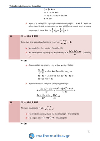 Τράπεζα διαβαθμισμένης δυσκολίας.
33
x 5 4
4 x 5 4
4 5 x 5 5 4 5
1 x 9
  
    
       
 
β. Αφού ο α επαληθεύει την παραπάνω ανίσωση ισχύει: 1 α 9  . Αφού τα
μέλη είναι θετικά, αντιστρέφοντας και αλλάζοντας φορά στην ανίσωση
παίρνουμε:
1 1 1 1
1 α 9 1 1
α 9 9 α
        .
58. GI_A_ALG_2_1080
Έστω x,y πραγματικοί αριθμοί ώστε να ισχύει:
4x 5y
2
x 4y

 

.
α. Να αποδείξετε ότι: y 2x . (Μονάδες 12)
β. Να υπολογίσετε την τιμή της παράστασης:
2 2
2x 3y xy
A
xy
 
 . (Μονάδες
13)
ΛΥΣΗ
α. Αρχικά πρέπει και αρκεί x 4y 0 x 4y    . Οπότε:
 
4x 5y
2 4x 5y 2 x 4y
x 4y
4x 5y 2x 8y 4x 2x 8y 5y
6x 3y y 2x

       

        
  
β. Χρησιμοποιώντας το πρώτο ερώτημα βρίσκουμε:
 
222 2 y 2x
2 2 2 2
2 2
2x 3 2x x 2x2x 3y xy
A
xy x 2x
2x 12x 2x 16x
8
2x 2x
    
  

 
 
59. GI_A_ALG_2_1082
Δίνεται η συνάρτηση   2
x 2
f x
x x 6


 
.
α. Να βρείτε το πεδίο ορισμού της συνάρτησης f . (Μονάδες 15)
β. Να δείξετε ότι:    f 2 f 4 0  . (Μονάδες 10)
ΛΥΣΗ
 