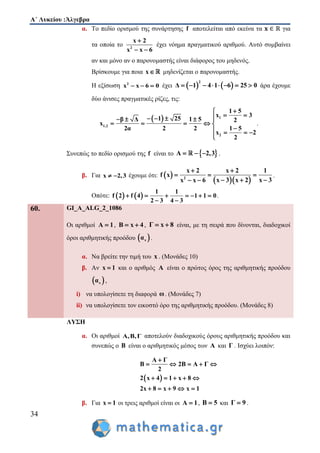 Α΄ Λυκείου :Άλγεβρα
34
α. Το πεδίο ορισμού της συνάρτησης f αποτελείται από εκείνα τα για
τα οποία το 2
x 2
x x 6

 
έχει νόημα πραγματικού αριθμού. Αυτό συμβαίνει
αν και μόνο αν ο παρονομαστής είναι διάφορος του μηδενός.
Βρίσκουμε για ποια x μηδενίζεται ο παρονομαστής.
Η εξίσωση 2
x x 6 0   έχει    
2
Δ 1 4 1 6 25 0        άρα έχουμε
δύο άνισες πραγματικές ρίζες, τις:
  1
1,2
2
1 5
x 3
1 25β Δ 1 5 2
x
2α 2 2 1 5
x 2
2

      
    
   

.
Συνεπώς το πεδίο ορισμού της f είναι το  Α 2,3   .
β. Για x 2,3  έχουμε ότι:  
  2
x 2 x 2 1
f x
x 3x 3 x 2x x 6
 
  
  
.
Οπότε:    
1 1
f 2 f 4 1 1 0
2 3 4 3
      
 
.
60. GI_A_ALG_2_1086
Οι αριθμοί A 1 , B x 4  , Γ x 8  είναι, με τη σειρά που δίνονται, διαδοχικοί
όροι αριθμητικής προόδου  να .
α. Να βρείτε την τιμή του x . (Μονάδες 10)
β. Αν x 1 και ο αριθμός A είναι ο πρώτος όρος της αριθμητικής προόδου
 να ,
i) να υπολογίσετε τη διαφορά ω. (Μονάδες 7)
ii) να υπολογίσετε τον εικοστό όρο της αριθμητικής προόδου. (Μονάδες 8)
ΛΥΣΗ
α. Οι αριθμοί Α,Β,Γ αποτελούν διαδοχικούς όρους αριθμητικής προόδου και
συνεπώς ο Β είναι ο αριθμητικός μέσος των Α και Γ . Ισχύει λοιπόν:
 
Α Γ
Β 2Β Α Γ
2
2 x 4 1 x 8
2x 8 x 9 x 1

    
    
    
β. Για x 1 οι τρεις αριθμοί είναι οι A 1 , B 5 και Γ 9 .
 