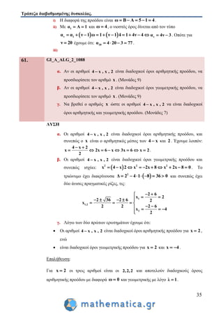 Τράπεζα διαβαθμισμένης δυσκολίας.
35
i) Η διαφορά της προόδου είναι ω Β Α 5 1 4     .
ii) Με 1α Α 1  και ω 4 , ο νιοστός όρος δίνεται από τον τύπο
   ν 1α α ν 1 ω 1 ν 1 4 1 4ν 4          να 4ν 3  . Οπότε για
ν 20 έχουμε ότι: 20α 4 20 3 77    .
iii)
61. GI_A_ALG_2_1088
α. Αν οι αριθμοί 4 x , x , 2 είναι διαδοχικοί όροι αριθμητικής προόδου, να
προσδιορίσετε τον αριθμό x . (Μονάδες 9)
β. Αν οι αριθμοί 4 x , x , 2 είναι διαδοχικοί όροι γεωμετρικής προόδου, να
προσδιορίσετε τον αριθμό x . (Μονάδες 9)
γ. Να βρεθεί ο αριθμός x ώστε οι αριθμοί 4 x , x , 2 να είναι διαδοχικοί
όροι αριθμητικής και γεωμετρικής προόδου. (Μονάδες 7)
ΛΥΣΗ
α. Οι αριθμοί 4 x , x , 2 είναι διαδοχικοί όροι αριθμητικής προόδου, και
συνεπώς ο x είναι ο αριθμητικός μέσος των 4 x και 2 . Έχουμε λοιπόν:
4 x 2
x 2x 6 x 3x 6 x 2
2
 
        .
β. Οι αριθμοί 4 x , x , 2 είναι διαδοχικοί όροι γεωμετρικής προόδου και
συνεπώς ισχύει:  2 2 2
x 4 x 2 x 2x 8 x 2x 8 0          . Το
τριώνυμο έχει διακρίνουσα  2
Δ 2 4 1 8 36 0       και συνεπώς έχει
δύο άνισες πραγματικές ρίζες, τις:
1
1,2
2
2 6
x 2
2 36 2 6 2
x
2 2 2 6
x 4
2
 
     
   
    

γ. Λόγω των δύο πρώτων ερωτημάτων έχουμε ότι:
 Οι αριθμοί 4 x , x , 2 είναι διαδοχικοί όροι αριθμητικής προόδου για x 2 ,
ενώ
 είναι διαδοχικοί όροι γεωμετρικής προόδου για x 2 και x 4  .
Επαλήθευση:
Για x 2 οι τρεις αριθμοί είναι οι 2,2,2 και αποτελούν διαδοχικούς όρους
αριθμητικής προόδου με διαφορά ω 0 και γεωμετρικής με λόγο λ 1 .
 