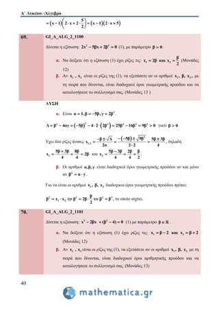 Α΄ Λυκείου :Άλγεβρα
40
    
5
x 1 2 x 2 x 1 2 x 5
2
 
         
 
69. GI_A_ALG_2_1100
Δίνεται η εξίσωση: 2 2
2x 5βx 2β 0   (1), με παράμετρο β 0 .
α. Να δείξετε ότι η εξίσωση (1) έχει ρίζες τις: 1 2
β
x 2β και x
2
  (Μονάδες
12)
β. Αν 1 2x , x είναι οι ρίζες της (1), να εξετάσετε αν οι αριθμοί 1 2x , β, x , με
τη σειρά που δίνονται, είναι διαδοχικοί όροι γεωμετρικής προόδου και να
αιτιολογήσετε το συλλογισμό σας. (Μονάδες 13 )
ΛΥΣΗ
α. Είναι 2
α 1,β 5β,γ 2β    .
   22 2 2 2 2
Δ β 4αγ 5β 4 2 2β 25β 16β 9β 0           γιατί β 0
Έχει δύο ρίζες άνισες
  2
1,2
5β 9ββ Δ 5β 3β
x
2α 2 2 4
    
  

, δηλαδή
1
5β 3β 8β
x 2β
4 4

   και 2
5β 3β 2β β
x
4 4 2

   .
β. Οι αριθμοί α,β,γ είναι διαδοχικοί όροι γεωμετρικής προόδου αν και μόνο
αν 2
β α γ  .
Για να είναι οι αριθμοί 1 2x , β, x διαδοχικοί όροι γεωμετρικής προόδου πρέπει:
2 2 2 2
1 2
β
β x x β 2β β β
2
       , το οποίο ισχύει.
70. GI_A_ALG_2_1101
Δίνεται η εξίσωση: 2 2
(x 2βx β )4 0    (1) με παράμετρο β  .
α. Να δείξετε ότι η εξίσωση (1) έχει ρίζες τις: 1 2x β 2 και x β 2   
(Μονάδες 12)
β. Αν 1 2x , x είναι οι ρίζες της (1), να εξετάσετε αν οι αριθμοί 1 2x , β, x με τη
σειρά που δίνονται, είναι διαδοχικοί όροι αριθμητικής προόδου και να
αιτιολογήσετε το συλλογισμό σας. (Μονάδες 13)
 