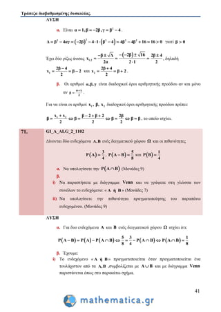 Τράπεζα διαβαθμισμένης δυσκολίας.
41
ΛΥΣΗ
α. Είναι 2
α 1,β 2β,γ β 4     .
   22 2 2 2
Δ β 4αγ 2β 4 1 β 4 4β 4β 16 16 0             γιατί β 0
Έχει δύο ρίζες άνισες
 
1,2
2β 16β Δ 2β 4
x
2α 2 1 2
    
  

, δηλαδή
1
2β 4
x β 2
2

   και 2
2β 4
x β 2
2

   .
β. Οι αριθμοί α,β,γ είναι διαδοχικοί όροι αριθμητικής προόδου αν και μόνο
αν
α γ
β
2

 .
Για να είναι οι αριθμοί 1 2x , β, x διαδοχικοί όροι αριθμητικής προόδου πρέπει:
1 2x x β 2 β 2 2β
β β β β β
2 2 2
   
       , το οποίο ισχύει.
71. GI_A_ALG_2_1102
Δίνονται δύο ενδεχόμενα Α,Β ενός δειγματικού χώρου Ω και οι πιθανότητες
 
3
P A
4
 ,  
5
P A B
8
  και  
1
P B
4

α. Να υπολογίσετε την  P A B (Μονάδες 9)
β.
i) Να παραστήσετε με διάγραμμα Venn και να γράψετε στη γλώσσα των
συνόλων το ενδεχόμενο: « A ή Β » (Μονάδες 7)
ii) Να υπολογίσετε την πιθανότητα πραγματοποίησης του παραπάνω
ενδεχομένου. (Μονάδες 9)
ΛΥΣΗ
α. Για δυο ενδεχόμενα Α και Β ενός δειγματικού χώρου Ω ισχύει ότι:
         
5 3 1
P A B P A P A B P A B P A B
8 4 8
          
β. Έχουμε:
i) Το ενδεχόμενο « A ή Β » πραγματοποιείται όταν πραγματοποιείται ένα
τουλάχιστον από τα A,B ,συμβολίζεται με A B και με διάγραμμα Venn
παριστάνεται όπως στο παρακάτω σχήμα.
 