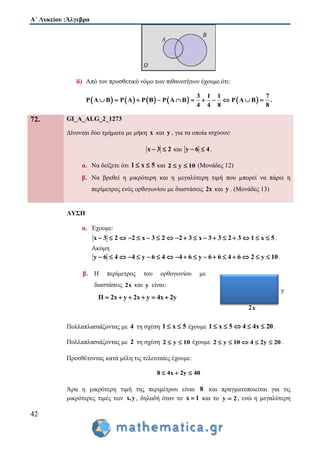 Α΄ Λυκείου :Άλγεβρα
42
ii) Από τον προσθετικό νόμο των πιθανοτήτων έχουμε ότι:
         
3 1 1 7
P A B P A P B P A B P A B
4 4 8 8
           .
72. GI_A_ALG_2_1273
Δίνονται δύο τμήματα με μήκη x και y , για τα οποία ισχύουν:
x 3 2  και y 6 4  .
α. Να δείξετε ότι 1 x 5  και 2 y 10  (Μονάδες 12)
β. Να βρεθεί η μικρότερη και η μεγαλύτερη τιμή που μπορεί να πάρει η
περίμετρος ενός ορθογωνίου με διαστάσεις 2x και y . (Μονάδες 13)
ΛΥΣΗ
α. Έχουμε:
x 3 2 2 x 3 2 2 3 x 3 3 2 3 1 x 5                  .
Ακόμη
y 6 4 4 y 6 4 4 6 y 6 6 4 6 2 y 10                  .
β. Η περίμετρος του ορθογωνίου με
διαστάσεις 2x και y είναι:
Π 2x y 2x y 4x 2y     
Πολλαπλασιάζοντας με 4 τη σχέση 1 x 5  έχουμε 1 x 5 4 4x 20     .
Πολλαπλασιάζοντας με 2 τη σχέση 2 y 10  έχουμε 2 y 10 4 2y 20     .
Προσθέτοντας κατά μέλη τις τελευταίες έχουμε:
8 4x 2y 40  
Άρα η μικρότερη τιμή της περιμέτρου είναι 8 και πραγματοποιείται για τις
μικρότερες τιμές των x,y , δηλαδή όταν το x 1 και το y 2 , ενώ η μεγαλύτερη
 