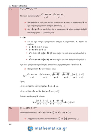 Α΄ Λυκείου :Άλγεβρα
44
74. GI_A_ALG_2_1276
Δίνεται η παράσταση
2 2
x 4x 4 x 6x 9
K
x 2 x 3
   
 
 
.
α. Να βρεθούν οι τιμές που πρέπει να πάρει το x , ώστε η παράσταση K να
έχει νόημα πραγματικού αριθμού. (Μονάδες 12)
β. Αν 2 x 3   , να αποδείξετε ότι η παράσταση K είναι σταθερή, δηλαδή
ανεξάρτητη του x . (Μονάδες 13)
ΛΥΣΗ
α. Για να έχει νόημα πραγματικού αριθμού η παράσταση K πρέπει να
ισχύουν:
 x 2 0 x 2     και
 x 3 0 x 3    και
  
22
x 4x 4 0 x 2 0      που ισχύει για κάθε πραγματικό αριθμό x
και
  
22
x 6x 9 0 x 3 0      που ισχύει για κάθε πραγματικό αριθμό x
Άρα το x μπορεί να πάρει όλες τις πραγματικές τιμές εκτός του 2 και του 3 .
β. Η παράσταση K γράφεται ως εξής:
   
2 2
2 2 x 2 x 3x 4x 4 x 6x 9
K
x 2 x 3 x 2 x 3
    
    
   
x 2 x 3
x 2 x 3
 

 
Όμως:
2 x 3 0 x 2 5 x 2 x 2           και
 2 x 3 5 x 3 0 x 3 x 3            
Οπότε η παράσταση K γίνεται:
 
 
x 3x 2 x 3 x 2
K 1 1 2
x 2 x 3 x 2 x 3
   
       
   
75. GI_A_ALG_2_1277
Δίνονται οι ανισώσεις 2
x 5x 6 0     1 και 2
x 16 0   2 .
α. Να βρεθούν οι λύσεις των ανισώσεων  1 και  2 . (Μονάδες 12)
 