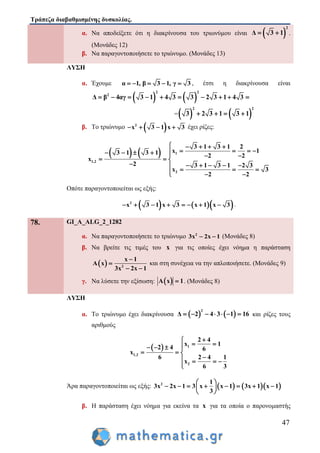 Τράπεζα διαβαθμισμένης δυσκολίας.
47
α. Να αποδείξετε ότι η διακρίνουσα του τριωνύμου είναι  
2
Δ 3 1  .
(Μονάδες 12)
β. Να παραγοντοποιήσετε το τριώνυμο. (Μονάδες 13)
ΛΥΣΗ
α. Έχουμε α 1, β 3 1, γ 3     , έτσι η διακρίνουσα είναι
   
2 2
2
Δ β 4αγ 3 1 4 3 3 2 3 1 4 3         
=   
2 2
3 2 3 1 3 1   
β. Το τριώνυμο  2
x 3 1 x 3    έχει ρίζες:
    1
1,2
2
3 1 3 1 2
x 13 1 3 1 2 2
x
2 3 1 3 1 2 3
x 3
2 2
    
         
  
     
    
Οπότε παραγοντοποιείται ως εξής:
    2
x 3 1 x 3 x 1 x 3        .
78. GI_A_ALG_2_1282
α. Να παραγοντοποιήσετε το τριώνυμο 2
3x 2x 1  (Μονάδες 8)
β. Να βρείτε τις τιμές του x για τις οποίες έχει νόημα η παράσταση
  2
x 1
A x
3x 2x 1


 
και στη συνέχεια να την απλοποιήσετε. (Μονάδες 9)
γ. Να λύσετε την εξίσωση:  A x 1 . (Μονάδες 8)
ΛΥΣΗ
α. Το τριώνυμο έχει διακρίνουσα    
2
Δ 2 4 3 1 16       και ρίζες τους
αριθμούς
  1
1,2
2
2 4
x 1
2 4 6
x
6 2 4 1
x
6 3

    
  
   

Άρα παραγοντοποιείται ως εξής:     2 1
3x 2x 1 3 x x 1 3x 1 x 1
3
 
        
 
β. Η παράσταση έχει νόημα για εκείνα τα x για τα οποία ο παρονομαστής
 