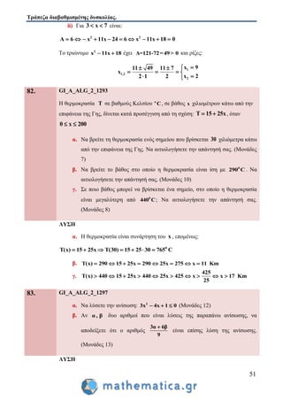 Τράπεζα διαβαθμισμένης δυσκολίας.
51
ii) Για 3 x 7  είναι:
2 2
A 6 x 11x 24 6 x 11x 18 0         
Το τριώνυμο 2
x 11x 18  έχει Δ=121-72=49> 0 και ρίζες:
1
1,2
2
x 911 49 11 7
x
x 22 1 2
 
   
 
82. GI_A_ALG_2_1293
Η θερμοκρασία Τ σε βαθμούς Κελσίου ο
C, σε βάθος x χιλιομέτρων κάτω από την
επιφάνεια της Γης, δίνεται κατά προσέγγιση από τη σχέση: Τ 15 25x  , όταν
0 x 200 
α. Να βρείτε τη θερμοκρασία ενός σημείου που βρίσκεται 30 χιλιόμετρα κάτω
από την επιφάνεια της Γης. Να αιτιολογήσετε την απάντησή σας. (Μονάδες
7)
β. Να βρείτε το βάθος στο οποίο η θερμοκρασία είναι ίση με 0
290 C . Να
αιτιολογήσετε την απάντησή σας. (Μονάδες 10)
γ. Σε ποιο βάθος μπορεί να βρίσκεται ένα σημείο, στο οποίο η θερμοκρασία
είναι μεγαλύτερη από 0
440 C; Να αιτιολογήσετε την απάντησή σας.
(Μονάδες 8)
ΛΥΣΗ
α. Η θερμοκρασία είναι συνάρτηση του x , επομένως:
0
Τ(x) 15 25x T(30) 15 25 30 765 C      
β. Τ(x) 290 15 25x 290 25x 275 x 11 Km       
γ.
425
Τ(x) 440 15 25x 440 25x 425 x x 17 Km
25
         
83. GI_A_ALG_2_1297
α. Να λύσετε την ανίσωση: 2
3x 4x 1 0   (Μονάδες 12)
β. Αν α, β δυο αριθμοί που είναι λύσεις της παραπάνω ανίσωσης, να
αποδείξετε ότι ο αριθμός
3α 6β
9

είναι επίσης λύση της ανίσωσης.
(Μονάδες 13)
ΛΥΣΗ
 