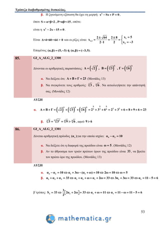 Τράπεζα διαβαθμισμένης δυσκολίας.
53
β. Η ζητούμενη εξίσωση θα έχει τη μορφή: 2
x Sx P 0   ,
όπου S α+β=2 , P=αβ=-15 , οπότε:
είναι η 2
x 2x 15 0   .
Είναι Δ=4+60=64 > 0 και οι ρίζες είναι:
1
1,2
2
x 52 64 2 8
x
x 32 1 2
 
   
  
Επομένως (α,β) (5, 3) ή (α,β) ( 3,5)    .
85. GI_A_ALG_2_1300
Δίνονται οι αριθμητικές παραστάσεις:      
6 6 6
3 6
Α 2 , Β 3 , Γ 6  
α. Να δείξετε ότι: Α Β Γ 23   (Μονάδες 13)
β. Να συγκρίνετε τους αριθμούς: 3 6
3 , 6 . Να αιτιολογήσετε την απάντησή
σας. (Μονάδες 12)
ΛΥΣΗ
α.      
6 66
6 6 6
3 23 6 3 62
Α Β Γ 2 3 6 2 3 6 2 3 6 8 9 6 23              
β. 3 2 23 6 6
3 3 9 6
   , αφού 9 6
86. GI_A_ALG_2_1301
Δίνεται αριθμητική πρόοδος ν(α )για την οποία ισχύει: 4 2α α 10 
α. Να δείξετε ότι η διαφορά της προόδου είναι ω 5 . (Μονάδες 12)
β. Αν το άθροισμα των τριών πρώτων όρων της προόδου είναι 33 , να βρείτε
τον πρώτο όρο της προόδου. (Μονάδες 13)
ΛΥΣΗ
α. 4 2 1 1α α 10 α 3ω (α ω) 10 2ω 10 ω 5          
β. 1 2 3 1 1 1 1 1α α α 33 α α ω α 2ω 33 3α 3ω 33 α 11 5 6               
β΄τρόπος: 3 1 1 1
3
S 33 2α 2ω 33 α ω 11 α 11 ω 11 5 6
2
              
 