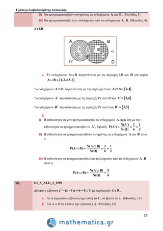 Τράπεζα διαβαθμισμένης δυσκολίας.
55
ii) Να πραγματοποιηθούν συγχρόνως τα ενδεχόμενα Α και Β . (Μονάδες 4)
iii) Να πραγματοποιηθεί ένα τουλάχιστον από τα ενδεχόμενα Α ,Β . (Μονάδες 4)
ΛΥΣΗ
α. Το ενδεχόμενο Α Β παριστάνεται με τις περιοχές Ι,ΙΙ και ΙΙΙ και ισχύει
 Α Β 1,2,4,5,6 
Το ενδεχόμενο Α Β παριστάνεται με την περιοχή ΙΙ και  Α Β 2,4 
Το ενδεχόμενο Α παριστάνεται με τις περιοχές IV και ΙΙΙ και  Α 3,6 
Το ενδεχόμενο Β παριστάνεται με τις περιοχές IV και Ι και  Β 3,5 
β.
i) Η πιθανότητα να μην πραγματοποιηθεί το ενδεχόμενο Α είναι ίση με την
πιθανότητα να πραγματοποιηθεί το Α, δηλαδή:
N(A ) 2 1
P(A )
N(Ω) 6 3

    .
ii) Η πιθανότητα να πραγματοποιηθούν συγχρόνως τα ενδεχόμενα Α και Β είναι
η
Ν(Α Β) 2 1
P(Α Β)
Ν(Ω) 6 3

   
iii) Η πιθανότητα να πραγματοποιηθεί ένα τουλάχιστον από τα ενδεχόμενα Α ,Β
είναι η
Ν(Α Β) 5
P(Α Β)
Ν(Ω) 6

  
90. GI_A_ALG_2_1509
Δίνεται η εξίσωση 2
x (λ 1)x 6 0    , (1) με παράμετρο λ  .
α. Αν η παραπάνω εξίσωση έχει λύση το 1 , να βρείτε το λ . (Μονάδες 13)
β. Για λ 2 να λύσετε την εξίσωση (1). (Μονάδες 12)
 