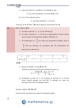 Α΄ Λυκείου :Άλγεβρα
56
ΛΥΣΗ
α. Αφού έχει λύση το 1 , ο αριθμός 1 την επαληθεύει, άρα:
2
1 (λ 1) 1 6 0 1 λ 1 6 0 λ 8           
β. Για λ 2 η εξίσωση γίνεται:
2 2
x (2 1)x 6 0 x x 6 0       
Αυτή έχει Δ 1 4 1 6 23 0       και επομένως είναι αδύνατη στο .
91. GI_A_ALG_2_1512
α. Να λυθεί η εξίσωση: 2
x x 2 0   . (Μονάδες 8)
β. Να λυθεί η ανίσωση: 2
x x 2 0   και να παραστήσετε το σύνολο λύσεών
της στον άξονα των πραγματικών αριθμών. (Μονάδες 12)
γ. Να τοποθετήσετε το
4
3
 στον άξονα των πραγματικών αριθμών. Είναι το
4
3
 λύση της ανίσωσης του ερωτήματος (β); Να αιτιολογήσετε την
απάντησή σας. (Μονάδες 5)
ΛΥΣΗ
α. Έχουμε    
2
Δ 1 4 1 2 9 0        .
Επομένως η εξίσωση έχει δύο άνισες πραγματικές ρίζες, τις:
  1
1,2
2
x 21 9 1 3
x
2 2 x 1
   
   
 
β. Αναζητούμε τις τιμές του x , για τις οποίες το τριώνυμο 2
x x 2  είναι
θετικό, δηλαδή ομόσημο του α 1 0  . Το πρόσημο των τιμών του
τριωνύμου φαίνεται στον παρακάτω πίνακα.
Συνεπώς    x , 1 2,    
Οι λύσεις αυτές παριστάνονται γραφικά στο παρακάτω σχήμα:
x - -1 2 
2
x x 2  + - +
 