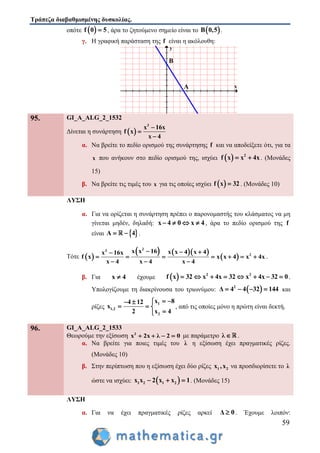 Τράπεζα διαβαθμισμένης δυσκολίας.
59
οπότε  f 0 5 , άρα το ζητούμενο σημείο είναι το  B 0,5 .
γ. Η γραφική παράσταση της f είναι η ακόλουθη:
x
y
A
B
95. GI_A_ALG_2_1532
Δίνεται η συνάρτηση  
3
x 16x
f x
x 4



α. Να βρείτε το πεδίο ορισμού της συνάρτησης f και να αποδείξετε ότι, για τα
x που ανήκουν στο πεδίο ορισμού της, ισχύει   2
f x x 4x  . (Μονάδες
15)
β. Να βρείτε τις τιμές του x για τις οποίες ισχύει  f x 32 . (Μονάδες 10)
ΛΥΣΗ
α. Για να ορίζεται η συνάρτηση πρέπει ο παρονομαστής του κλάσματος να μη
γίνεται μηδέν, δηλαδή: x 4 0 x 4    , άρα το πεδίο ορισμού της f
είναι  A 4  .
Τότε  
    
 
23
2
x x 16 x x 4 x 4x 16x
f x x x 4 x 4x
x 4 x 4 x 4
  
      
  
.
β. Για x 4 έχουμε   2 2
f x 32 x 4x 32 x 4x 32 0        .
Υπολογίζουμε τη διακρίνουσα του τριωνύμου:  2
Δ 4 4 32 144    και
ρίζες
1
1,2
2
x 84 12
x
2 x 4
  
  

, από τις οποίες μόνο η πρώτη είναι δεκτή
96. GI_A_ALG_2_1533
Θεωρούμε την εξίσωση 2
x 2x λ 2 0    με παράμετρο λ  .
α. Να βρείτε για ποιες τιμές του λ η εξίσωση έχει πραγματικές ρίζες.
(Μονάδες 10)
β. Στην περίπτωση που η εξίσωση έχει δύο ρίζες 1 2x ,x να προσδιορίσετε το λ
ώστε να ισχύει:  1 2 1 2x x 2 x x 1   . (Μονάδες 15)
ΛΥΣΗ
α. Για να έχει πραγματικές ρίζες αρκεί Δ 0 . Έχουμε λοιπόν:
 