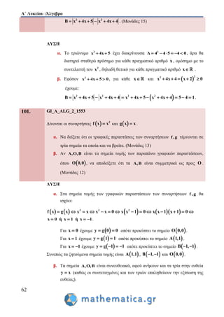 Α΄ Λυκείου :Άλγεβρα
62
2 2
B x 4x 5 x 4x 4      . (Μονάδες 15)
ΛΥΣΗ
α. Το τριώνυμο 2
x 4x 5  έχει διακρίνουσα 2
Δ 4 4 5 4 0      , άρα θα
διατηρεί σταθερό πρόσημο για κάθε πραγματικό αριθμό x , ομόσημο με το
συντελεστή του 2
x , δηλαδή θετικό για κάθε πραγματικό αριθμό x .
β. Εφόσον 2
x 4x 5 0   , για κάθε x και  
22
x 4x 4 x 2 0    
έχουμε:
 2 2 2 2
B x 4x 5 x 4x 4 x 4x 5 x 4x 4 5 4 1              
101. GI_A_ALG_2_1553
Δίνονται οι συναρτήσεις   3
f x x και  g x x .
α. Να δείξετε ότι οι γραφικές παραστάσεις των συναρτήσεων f,g τέμνονται σε
τρία σημεία τα οποία και να βρείτε. (Μονάδες 13)
β. Αν A,O,B είναι τα σημεία τομής των παραπάνω γραφικών παραστάσεων,
όπου  O 0,0 , να αποδείξετε ότι τα A,B είναι συμμετρικά ως προς O .
(Μονάδες 12)
ΛΥΣΗ
α. Στα σημεία τομής των γραφικών παραστάσεων των συναρτήσεων f ,g θα
ισχύει:
        3 3 2
f x g x x x x x 0 x x 1 0 x x 1 x 1 0             
x 0 ή x 1 ή x 1    .
Για x 0 έχουμε  y g 0 0  οπότε προκύπτει το σημείο  O 0,0 .
Για x 1 έχουμε  y g 1 1  οπότε προκύπτει το σημείο  A 1,1 .
Για x 1  έχουμε  y g 1 1    οπότε προκύπτει το σημείο  B 1, 1  .
Συνεπώς τα ζητούμενα σημεία τομής είναι  A 1,1 ,  B 1, 1  και  O 0,0 .
β. Τα σημεία A,O,B είναι συνευθειακά, αφού ανήκουν και τα τρία στην ευθεία
y x (καθώς οι συντεταγμένες και των τριών επαληθεύουν την εξίσωση της
ευθείας).
 