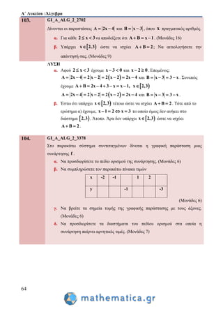 Α΄ Λυκείου :Άλγεβρα
64
103. GI_A_ALG_2_2702
Δίνονται οι παραστάσεις Α 2x 4  και Β x 3  , όπου x πραγματικός αριθμός.
α. Για κάθε 2 x 3  να αποδείξετε ότι Α Β x 1   . (Μονάδες 16)
β. Υπάρχει  x 2,3 ώστε να ισχύει Α Β 2  ; Να αιτιολογήσετε την
απάντησή σας. (Μονάδες 9)
ΛΥΣΗ
α. Αφού 2 x 3  έχουμε x 3 0  και x 2 0  . Επομένως:
 Α 2x 4 2 x 2 2 x 2 2x 4        και Β x 3 3 x    . Συνεπώς
έχουμε  Α Β 2x 4 3 x x 1, x 2,3       
 Α 2x 4 2 x 2 2 x 2 2x 4        και Β x 3 3 x    .
β. Έστω ότι υπάρχει  x 2,3 τέτοιο ώστε να ισχύει Α Β 2  . Τότε από το
ερώτημα α) έχουμε, x 1 2 x 3    το οποίο όμως δεν ανήκει στο
διάστημα  2,3 . Άτοπο. Άρα δεν υπάρχει  x 2,3 ώστε να ισχύει
Α Β 2  .
104. GI_A_ALG_2_3378
Στο παρακάτω σύστημα συντεταγμένων δίνεται η γραφική παράσταση μιας
συνάρτησης f .
α. Να προσδιορίσετε το πεδίο ορισμού της συνάρτησης. (Μονάδες 6)
β. Να συμπληρώσετε τον παρακάτω πίνακα τιμών
x -2 -1 1 2
y -1 -3
(Μονάδες 6)
γ. Να βρείτε τα σημεία τομής της γραφικής παράστασης με τους άξονες.
(Μονάδες 6)
δ. Να προσδιορίσετε τα διαστήματα του πεδίου ορισμού στα οποία η
συνάρτηση παίρνει αρνητικές τιμές. (Μονάδες 7)
 