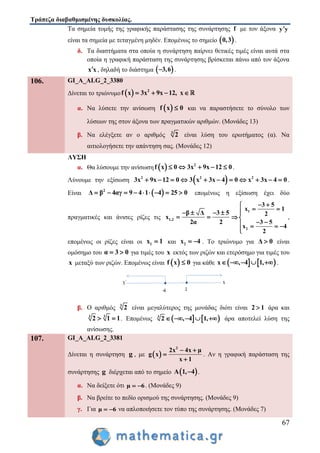 Τράπεζα διαβαθμισμένης δυσκολίας.
67
Τα σημεία τομής της γραφικής παράστασης της συνάρτησης f με τον άξονα y y
είναι τα σημεία με τεταγμένη μηδέν. Επομένως το σημείο  0,3 .
δ. Τα διαστήματα στα οποία η συνάρτηση παίρνει θετικές τιμές είναι αυτά στα
οποία η γραφική παράσταση της συνάρτησης βρίσκεται πάνω από τον άξονα
x x , δηλαδή το διάστημα  3,6 .
106. GI_A_ALG_2_3380
Δίνεται το τριώνυμο   2
f x 3x 9x 12, x   
α. Να λύσετε την ανίσωση  f x 0 και να παραστήσετε το σύνολο των
λύσεων της στον άξονα των πραγματικών αριθμών. (Μονάδες 13)
β. Να ελέγξετε αν ο αριθμός 3
2 είναι λύση του ερωτήματος (α). Να
αιτιολογήσετε την απάντηση σας. (Μονάδες 12)
ΛΥΣΗ
α. Θα λύσουμε την ανίσωση   2
f x 0 3x 9x 12 0     .
Λύνουμε την εξίσωση  2 2 2
3x 9x 12 0 3 x 3x 4 0 x 3x 4 0           .
Είναι  2
Δ β 4αγ 9 4 1 4 25 0         επομένως η εξίσωση έχει δύο
πραγματικές και άνισες ρίζες τις 1,2
β Δ 3 5
x
2α 2
   
 
1
2
3 5
x 1
2
3 5
x 4
2
 
 
 
    

,
επομένως οι ρίζες είναι οι 1x 1 και 2x 4  . Το τριώνυμο για Δ 0 είναι
ομόσημο του α 3 0  για τιμές του x εκτός των ριζών και ετερόσημο για τιμές του
x μεταξύ των ριζών. Επομένως είναι  f x 0 για κάθε    x , 4 1,     .
β. Ο αριθμός 3
2 είναι μεγαλύτερος της μονάδας διότι είναι 2 1 άρα και
3 3
2 1 1  . Επομένως    3
2 , 4 1,     άρα αποτελεί λύση της
ανίσωσης.
107. GI_A_ALG_2_3381
Δίνεται η συνάρτηση g , με  
2
2x 4x μ
g x
x 1
 


. Αν η γραφική παράσταση της
συνάρτησης g διέρχεται από το σημείο  Α 1, 4 .
α. Να δείξετε ότι μ 6  . (Μονάδες 9)
β. Να βρείτε το πεδίο ορισμού της συνάρτησης. (Μονάδες 9)
γ. Για μ 6  να απλοποιήσετε τον τύπο της συνάρτησης. (Μονάδες 7)
 