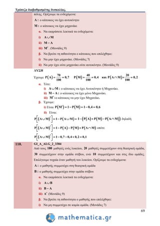 Τράπεζα διαβαθμισμένης δυσκολίας.
69
πόλης. Ορίζουμε τα ενδεχόμενα:
A : ο κάτοικος να έχει αυτοκίνητο
Μ : ο κάτοικος να έχει μηχανάκι
α. Να εκφράσετε λεκτικά τα ενδεχόμενα:
i) Α Μ
ii) Μ Α
iii) Μ . (Μονάδες 9)
β. Να βρείτε τη πιθανότητα ο κάτοικος που επιλέχθηκε:
i) Να μην έχει μηχανάκι. (Μονάδες 7(
ii) Να μην έχει ούτε μηχανάκι ούτε αυτοκίνητο. (Μονάδες 9)
ΛΥΣΗ
Έχουμε      
70 40 20
P Α 0,7 P Μ 0,4 και P Α Μ 0,2
100 100 100
      
α. Τότε:
i) A M : ο κάτοικος να έχει Αυτοκίνητο ή Μηχανάκι.
ii) Μ Α : ο κάτοικος να έχει μόνο Μηχανάκι.
iii) Μ : ο κάτοικος να μην έχει Μηχανάκι.
β. Έχουμε:
i) Είναι    P Μ 1 P Μ 1 0,4 0,6     
ii) Είναι:
   P Α Μ 1 P Α Μ     
  
      1 P Α P Μ P Α Μ    δηλαδή
       P Α Μ 1 P Α P Μ P Α Μ      
  
οπότε
 P Α Μ 1 0,7 0,4 0,2 0,1      
  
110. GI_A_ALG_2_3384
Από τους 180 μαθητές ενός λυκείου, 20 μαθητές συμμετέχουν στη θεατρική ομάδα,
30 συμμετέχουν στην ομάδα στίβου, ενώ 10 συμμετέχουν και στις δύο ομάδες.
Επιλέγουμε τυχαία έναν μαθητή του λυκείου. Ορίζουμε τα ενδεχόμενα:
Α : ο μαθητής συμμετέχει στη θεατρική ομάδα
Β : ο μαθητής συμμετέχει στην ομάδα στίβου
α. Να εκφράσετε λεκτικά τα ενδεχόμενα:
i) Α Β
ii) Β Α
iii) Α (Μονάδες 9)
β. Να βρείτε τη πιθανότητα ο μαθητής που επιλέχθηκε:
i) Να μη συμμετέχει σε καμία ομάδα. (Μονάδες 7)
 