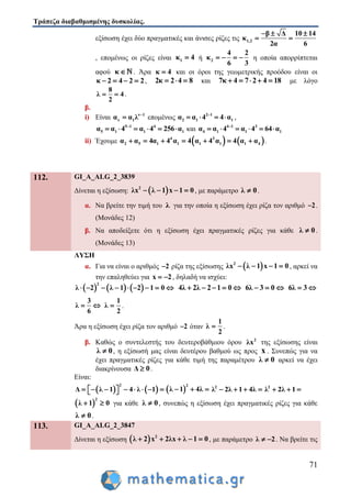 Τράπεζα διαβαθμισμένης δυσκολίας.
71
εξίσωση έχει δύο πραγματικές και άνισες ρίζες τις 1,2
β Δ 10 14
κ
2α 6
  
 
, επομένως οι ρίζες είναι 1κ 4 ή 2
4 2
κ
6 3
    η οποία απορρίπτεται
αφού κ  . Άρα κ 4 και οι όροι της γεωμετρικής προόδου είναι οι
κ 2 4 2 2    , 2κ 2 4 8   και 7κ 4 7 2 4 18     με λόγο
8
λ 4
2
  .
β.
i) Είναι ν 1
ν 1α α λ 
 επομένως 2 1
2 1 1α α 4 4 α
    ,
5 1 4
5 1 1 1α α 4 α 4 256 α
      και 4 1 3
4 1 1 1α α 4 α 4 64 α
     
ii) Έχουμε    4 3
2 5 1 1 1 1 1 4α α 4α 4 α 4 α 4 α 4 α α       .
112. GI_A_ALG_2_3839
Δίνεται η εξίσωση:  2
λx λ 1 x 1 0    , με παράμετρο λ 0 .
α. Να βρείτε την τιμή του λ για την οποία η εξίσωση έχει ρίζα τον αριθμό 2 .
(Μονάδες 12)
β. Να αποδείξετε ότι η εξίσωση έχει πραγματικές ρίζες για κάθε λ 0 .
(Μονάδες 13)
ΛΥΣΗ
α. Για να είναι ο αριθμός 2 ρίζα της εξίσωσης  2
λx λ 1 x 1 0    , αρκεί να
την επαληθεύει για x 2  , δηλαδή να ισχύει:
     
2
λ 2 λ 1 2 1 0         4λ 2λ 2 1 0     6λ 3 0   6λ 3 
3
λ
6
 
1
λ
2
 .
Άρα η εξίσωση έχει ρίζα τον αριθμό 2 όταν
1
λ
2
 .
β. Καθώς ο συντελεστής του δευτεροβάθμιου όρου 2
λx της εξίσωσης είναι
λ 0 , η εξίσωσή μας είναι δευτέρου βαθμού ως προς x . Συνεπώς για να
έχει πραγματικές ρίζες για κάθε τιμή της παραμέτρου λ 0 αρκεί να έχει
διακρίνουσα Δ 0 .
Είναι:
   
2
Δ λ 1 4 λ 1           
2
λ 1 4λ   2
λ 2λ 1 4λ    2
λ 2λ 1  
 
2
λ 1 0  για κάθε λ 0 , συνεπώς η εξίσωση έχει πραγματικές ρίζες για κάθε
λ 0 .
113. GI_A_ALG_2_3847
Δίνεται η εξίσωση   2
λ 2 x 2λx λ 1 0     , με παράμετρο λ 2  . Να βρείτε τις
 