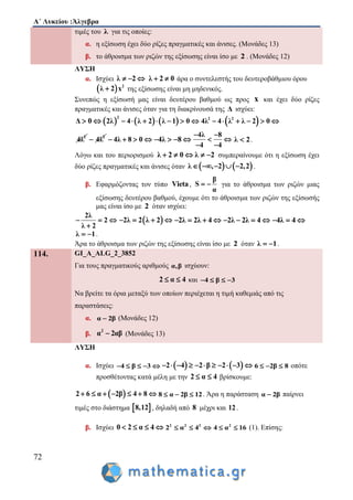 Α΄ Λυκείου :Άλγεβρα
72
τιμές του λ για τις οποίες:
α. η εξίσωση έχει δύο ρίζες πραγματικές και άνισες. (Μονάδες 13)
β. το άθροισμα των ριζών της εξίσωσης είναι ίσο με 2 . (Μονάδες 12)
ΛΥΣΗ
α. Ισχύει λ 2   λ 2 0  άρα ο συντελεστής του δευτεροβάθμιου όρου
  2
λ 2 x της εξίσωσης είναι μη μηδενικός.
Συνεπώς η εξίσωσή μας είναι δευτέρου βαθμού ως προς x και έχει δύο ρίζες
πραγματικές και άνισες όταν για τη διακρίνουσά της Δ ισχύει:
Δ 0       
2
2λ 4 λ 2 λ 1 0        2 2
4λ 4 λ λ 2 0     
2
4λ 2
4λ 4λ 8 0    4λ 8   
4λ 8
4 4
 
 
 
λ 2 .
Λόγω και του περιορισμού λ 2 0 λ 2     συμπεραίνουμε ότι η εξίσωση έχει
δύο ρίζες πραγματικές και άνισες όταν    λ , 2 2,2     .
β. Εφαρμόζοντας τον τύπο Vieta,
β
S
α
  για το άθροισμα των ριζών μιας
εξίσωσης δευτέρου βαθμού, έχουμε ότι το άθροισμα των ριζών της εξίσωσής
μας είναι ίσο με 2 όταν ισχύει:
2λ
2
λ 2
  

 2λ 2 λ 2    2λ 2λ 4    2λ 2λ 4    4λ 4  
λ 1  .
Άρα το άθροισμα των ριζών της εξίσωσης είναι ίσο με 2 όταν λ 1  .
114. GI_A_ALG_2_3852
Για τους πραγματικούς αριθμούς α,β ισχύουν:
2 α 4  και 4 β 3   
Να βρείτε τα όρια μεταξύ των οποίων περιέχεται η τιμή καθεμιάς από τις
παραστάσεις:
α. α 2β (Μονάδες 12)
β.
2
α 2αβ (Μονάδες 13)
ΛΥΣΗ
α. Ισχύει 4 β 3        2 4 2 β 2 3           6 2β 8   οπότε
προσθέτοντας κατά μέλη με την 2 α 4  βρίσκουμε:
 2 6 α 2β 4 8       8 α 2β 12   . Άρα η παράσταση α 2β παίρνει
τιμές στο διάστημα  8,12 , δηλαδή από 8 μέχρι και 12.
β. Ισχύει 0 2 α 4    2 2 2
2 α 4   2
4 α 16  (1). Επίσης:
 