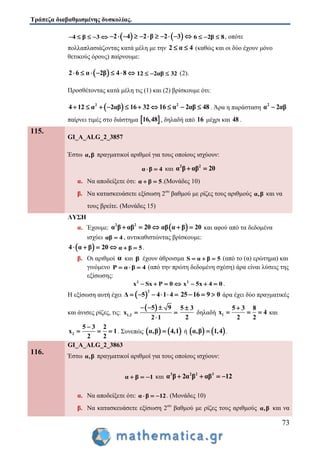 Τράπεζα διαβαθμισμένης δυσκολίας.
73
4 β 3        2 4 2 β 2 3           6 2β 8   , οπότε
πολλαπλασιάζοντας κατά μέλη με την 2 α 4  (καθώς και οι δύο έχουν μόνο
θετικούς όρους) παίρνουμε:
 2 6 α 2β 4 8       12 2αβ 32   (2).
Προσθέτοντας κατά μέλη τις (1) και (2) βρίσκουμε ότι:
 2
4 12 α 2αβ 16 32       2
16 α 2αβ 48   . Άρα η παράσταση
2
α 2αβ
παίρνει τιμές στο διάστημα  16,48 , δηλαδή από 16 μέχρι και 48 .
115.
GI_A_ALG_2_3857
Έστω α,β πραγματικοί αριθμοί για τους οποίους ισχύουν:
α β 4  και
2 2
α β αβ 20 
α. Να αποδείξετε ότι: α β 5  .(Μονάδες 10)
β. Να κατασκευάσετε εξίσωση 2ου
βαθμού με ρίζες τους αριθμούς α,β και να
τους βρείτε. (Μονάδες 15)
ΛΥΣΗ
α. Έχουμε:
2 2
α β αβ 20    αβ α β 20  και αφού από τα δεδομένα
ισχύει αβ 4 , αντικαθιστώντας βρίσκουμε:
 4 α β 20    α β 5  .
β. Οι αριθμοί α και β έχουν άθροισμα S α β 5   (από το (α) ερώτημα) και
γινόμενο P α β 4   (από την πρώτη δεδομένη σχέση) άρα είναι λύσεις της
εξίσωσης:
2
x Sx P 0    2
x 5x 4 0   .
Η εξίσωση αυτή έχει  
2
Δ 5 4 1 4      25 16 9 0   άρα έχει δύο πραγματικές
και άνισες ρίζες, τις:
 
1,2
5 9
x
2 1
  
 

5 3
2

δηλαδή 1
5 3 8
x 4
2 2

   και
2
5 3 2
x 1
2 2

   . Συνεπώς    α,β 4,1 ή    α,β 1,4 .
116.
GI_A_ALG_2_3863
Έστω α,β πραγματικοί αριθμοί για τους οποίους ισχύουν:
α β 1   και
3 2 2 3
α β 2α β αβ 12   
α. Να αποδείξετε ότι: α β 12   . (Μονάδες 10)
β. Να κατασκευάσετε εξίσωση 2ου
βαθμού με ρίζες τους αριθμούς α,β και να
 