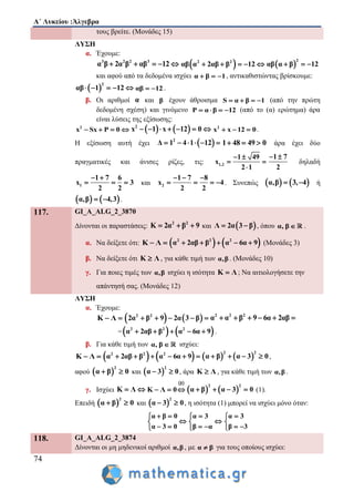 Α΄ Λυκείου :Άλγεβρα
74
τους βρείτε. (Μονάδες 15)
ΛΥΣΗ
α. Έχουμε:
3 2 2 3
α β 2α β αβ 12      2 2
αβ α 2αβ β 12      
2
αβ α β 12  
και αφού από τα δεδομένα ισχύει α β 1   , αντικαθιστώντας βρίσκουμε:
 
2
αβ 1 12     αβ 12  .
β. Οι αριθμοί α και β έχουν άθροισμα S α β 1    (από την πρώτη
δεδομένη σχέση) και γινόμενο P α β 12    (από το (α) ερώτημα) άρα
είναι λύσεις της εξίσωσης:
2
x Sx P 0       2
x 1 x 12 0       2
x x 12 0   .
Η εξίσωση αυτή έχει  2
Δ 1 4 1 12      1 48 49 0   άρα έχει δύο
πραγματικές και άνισες ρίζες, τις: 1,2
1 49
x
2 1
 
 

1 7
2
 
δηλαδή
1
1 7 6
x 3
2 2
 
   και 2
1 7 8
x 4
2 2
  
    . Συνεπώς    α,β 3, 4  ή
   α,β 4,3  .
117. GI_A_ALG_2_3870
Δίνονται οι παραστάσεις:
2 2
Κ 2α β 9   και  Λ 2α 3 β  , όπου α, β  .
α. Να δείξετε ότι: Κ Λ     2 2 2
α 2αβ β α 6α 9     (Μονάδες 3)
β. Να δείξετε ότι Κ Λ , για κάθε τιμή των α,β . (Μονάδες 10)
γ. Για ποιες τιμές των α,β ισχύει η ισότητα Κ Λ ; Να αιτιολογήσετε την
απάντησή σας. (Μονάδες 12)
ΛΥΣΗ
α. Έχουμε:
Κ Λ     2 2
2α β 9 2α 3 β     2 2 2
α α β 9 6α 2αβ     
=   2 2 2
α 2αβ β α 6α 9     .
β. Για κάθε τιμή των α, β  ισχύει:
Κ Λ     2 2 2
α 2αβ β α 6α 9         
2 2
α β α 3 0    ,
αφού  
2
α β 0  και  
2
α 3 0  , άρα Κ Λ , για κάθε τιμή των α,β .
γ. Ισχύει Κ Λ 
 β
Κ Λ 0      
2 2
α β α 3 0    (1).
Επειδή  
2
α β 0  και  
2
α 3 0  , η ισότητα (1) μπορεί να ισχύει μόνο όταν:
α β 0
α 3 0
 

 
α 3
β α


 
α 3
β 3


 
118. GI_A_ALG_2_3874
Δίνονται οι μη μηδενικοί αριθμοί α,β , με α β για τους οποίους ισχύει:
 