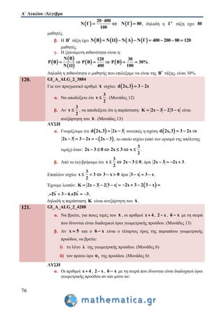 Α΄ Λυκείου :Άλγεβρα
76
 
20 400
Ν Γ
100

   Ν Γ 80 , δηλαδή η Γ τάξη έχει 80
μαθητές.
β. Η Β τάξη έχει        Ν Β Ν Ω Ν Α Ν Γ    400 200 80 120  
μαθητές.
γ. Η ζητούμενη πιθανότητα είναι η:
 
 
 
Ν Β
P Β
Ν Ω
   
120
P Β
400
   
30
P Β 30%
100
  .
Δηλαδή η πιθανότητα ο μαθητής που επιλέξαμε να είναι της Β τάξης, είναι 30%.
120. GI_A_ALG_2_3884
Για τον πραγματικό αριθμό x ισχύει:  d 2x,3 3 2x 
α. Να αποδείξετε ότι
3
x
2
 . (Μονάδες 12)
β. Αν
3
x
2
 , να αποδείξετε ότι η παράσταση: K 2x 3 2 3 x    είναι
ανεξάρτητη του x . (Μονάδες 13)
ΛΥΣΗ
α. Γνωρίζουμε ότι  d 2x,3 2x 3  συνεπώς η σχέση  d 2x,3 3 2x  
 2x 3 3 2x 2x 3      , το οποίο ισχύει (από τον ορισμό της απόλυτης
τιμής) όταν: 2x 3 0   2x 3 
3
x
2
 .
β. Από το (α) βρήκαμε ότι
3
x
2
  2x 3 0  , άρα 2x 3 2x 3    .
Επιπλέον ισχύει
3
x 3
2
   3 x 0  άρα 3 x 3 x   .
Έχουμε λοιπόν: K 2x 3 2 3 x      2x 3 2 3 x    
2x 3 6 2x   3  ,
δηλαδή η παράσταση K είναι ανεξάρτητη του x .
121. GI_A_ALG_2_4288
α. Να βρείτε, για ποιες τιμές του x , οι αριθμοί x 4 , 2 x , 6 x με τη σειρά
που δίνονται είναι διαδοχικοί όροι γεωμετρικής προόδου. (Μονάδες 13)
β. Αν x 5 και ο 6 x είναι ο τέταρτος όρος της παραπάνω γεωμετρικής
προόδου, να βρείτε:
i) το λόγο λ της γεωμετρικής προόδου. (Μονάδες 6)
ii) τον πρώτο όρο 1α της προόδου. (Μονάδες 6)
ΛΥΣΗ
α. Οι αριθμοί x 4 , 2 x , 6 x με τη σειρά που δίνονται είναι διαδοχικοί όροι
γεωμετρικής προόδου αν και μόνο αν:
 