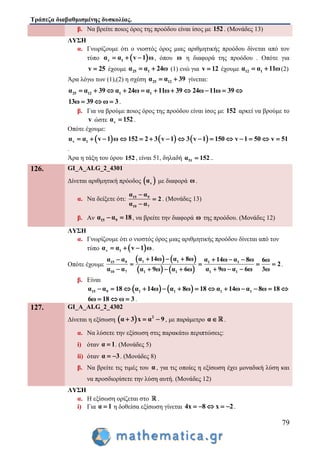 Τράπεζα διαβαθμισμένης δυσκολίας.
79
β. Να βρείτε ποιος όρος της προόδου είναι ίσος με 152. (Μονάδες 13)
ΛΥΣΗ
α. Γνωρίζουμε ότι ο νιοστός όρος μιας αριθμητικής προόδου δίνεται από τον
τύπο  v 1α α v 1 ω   , όπου ω η διαφορά της προόδου . Οπότε για
v 25 έχουμε 25 1α α 24ω  (1) ενώ για v 12 έχουμε 12 1α α 11ω  (2)
Άρα λόγω των (1),(2) η σχέση 25 12α α 39  γίνεται:
25 12 1 1α α 39 α 24ω α 11ω 39 24ω 11ω 39          
13ω 39 ω 3   .
β. Για να βρούμε ποιος όρος της προόδου είναι ίσος με 152 αρκεί να βρούμε το
v ώστε vα 152 .
Οπότε έχουμε:
     v 1α α v 1 ω 152 2 3 v 1 3 v 1 150 v 1 50 v 51              
.
Άρα η τάξη του όρου 152, είναι 51, δηλαδή 51α 152 ..
126. GI_A_ALG_2_4301
Δίνεται αριθμητική πρόοδος  vα με διαφορά ω.
α. Να δείξετε ότι: 15 9
10 7
α α
2
α α



. (Μονάδες 13)
β. Αν 15 9α α 18  , να βρείτε την διαφορά ω της προόδου. (Μονάδες 12)
ΛΥΣΗ
α. Γνωρίζουμε ότι ο νιοστός όρος μιας αριθμητικής προόδου δίνεται από τον
τύπο  v 1α α v 1 ω   .
Οπότε έχουμε
   
   
1 115 9 1 1
10 7 1 11 1
α 14ω α 8ωα α α 14ω α 8ω 6ω
2
α α α 9ω α 6ω 3ωα 9ω α 6ω
     
   
     
.
β. Είναι
   15 9 1 1 1 1α α 18 α 14ω α 8ω 18 α 14ω α 8ω 18            
6ω 18 ω 3   .
127. GI_A_ALG_2_4302
Δίνεται η εξίσωση   2
α 3 x α 9   , με παράμετρο α .
α. Να λύσετε την εξίσωση στις παρακάτω περιπτώσεις:
i) όταν α 1 . (Μονάδες 5)
ii) όταν α 3  . (Μονάδες 8)
β. Να βρείτε τις τιμές του α , για τις οποίες η εξίσωση έχει μοναδική λύση και
να προσδιορίσετε την λύση αυτή. (Μονάδες 12)
ΛΥΣΗ
α. Η εξίσωση ορίζεται στο .
i) Για α 1 η δοθείσα εξίσωση γίνεται 4x 8 x 2     .
 