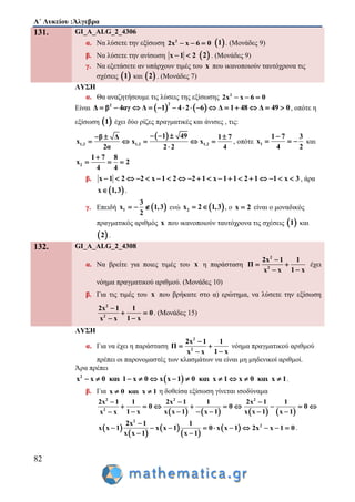 Α΄ Λυκείου :Άλγεβρα
82
131. GI_A_ALG_2_4306
α. Να λύσετε την εξίσωση 2
2x x 6 0    1 . (Μονάδες 9)
β. Να λύσετε την ανίσωση x 1 2   2 . (Μονάδες 9)
γ. Να εξετάσετε αν υπάρχουν τιμές του x που ικανοποιούν ταυτόχρονα τις
σχέσεις  1 και  2 . (Μονάδες 7)
ΛΥΣΗ
α. Θα αναζητήσουμε τις λύσεις της εξίσωσης 2
2x x 6 0  
Είναι    
22
Δ β 4αγ Δ 1 4 2 6 Δ 1 48 Δ 49 0               , οπότε η
εξίσωση  1 έχει δύο ρίζες πραγματικές και άνισες , τις:
 
1,2 1,2 1,2
1 49β Δ 1 7
x x x
2α 2 2 4
    
    

, οπότε 1
1 7 3
x
4 2

   και
2
1 7 8
x 2
4 4

  
β. x 1 2 2 x 1 2 2 1 x 1 1 2 1 1 x 3                   , άρα
 x 1,3 .
γ. Επειδή  1
3
x 1,3
2
   ενώ  2x 2 1,3  , ο x 2 είναι ο μοναδικός
πραγματικός αριθμός x που ικανοποιούν ταυτόχρονα τις σχέσεις  1 και
 2 .
132. GI_A_ALG_2_4308
α. Να βρείτε για ποιες τιμές του x η παράσταση
2
2
2x 1 1
Π
1 xx x

 

έχει
νόημα πραγματικού αριθμού. (Μονάδες 10)
β. Για τις τιμές του x που βρήκατε στο α) ερώτημα, να λύσετε την εξίσωση
2
2
2x 1 1
0
1 xx x

 

. (Μονάδες 15)
ΛΥΣΗ
α. Για να έχει η παράσταση
2
2
2x 1 1
Π
1 xx x

 

νόημα πραγματικού αριθμού
πρέπει οι παρονομαστές των κλασμάτων να είναι μη μηδενικοί αριθμοί.
Άρα πρέπει
 2
x x 0 και 1 x 0 x x 1 0 και x 1 x 0 και x 1           .
β. Για x 0 και x 1  η δοθείσα εξίσωση γίνεται ισοδύναμα
       
2 2 2
2
2x 1 1 2x 1 1 2x 1 1
0 0 0
1 x x x 1 x 1 x x 1 x 1x x
  
        
     
 
 
 
 
 
2
22x 1 1
x x 1 x x 1 0 x x 1 2x x 1 0
x x 1 x 1

         
 
.
 