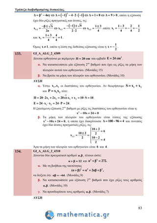 Τράπεζα διαβαθμισμένης δυσκολίας.
83
   
22
Δ β 4αγ Δ 1 4 2 1 Δ 1 8 Δ 9 0               , οπότε η εξίσωση
έχει δύο ρίζες πραγματικές και άνισες, τις:
 
1,2 1,2 1,2
1 9β Δ 1 3
x x x
2a 2 2 4
    
    

οπότε 1
1 3 2 1
x
4 4 2

    
και 2
1 3 4
x 1
4 4

   .
Όμως x 1 , οπότε η λύση της δοθείσας εξίσωσης είναι η
1
x
2
  .
133. GI_A_ALG_2_4309
Δίνεται ορθογώνιο με περίμετρο Π 20 cm και εμβαδό
2
E 24 cm .
α. Να κατασκευάσετε μία εξίσωση 2ου
βαθμού που έχει ως ρίζες τα μήκη των
πλευρών αυτού του ορθογωνίου. (Μονάδες 15)
β. Να βρείτε τα μήκη των πλευρών του ορθογωνίου. (Μονάδες 10)
ΛΥΣΗ
α. Έστω 1 2x ,x οι διαστάσεις του ορθογωνίου. Αν θεωρήσουμε 1 2S x x 
και 1 2P x x τότε:
:2
1 2 1 2Π 20 2x 2x 20 x x 10 S 10         .
1 2Ε 24 x x 24 P 24     .
Η ζητούμενη εξίσωση 2ου
βαθμού με ρίζες τις διαστάσεις του ορθογωνίου είναι η:
2
x 10x 24 0  
β. Τα μήκη των πλευρών του ορθογωνίου είναι λύσεις της εξίσωσης
2
x 10x 24 0   , η οποία έχει διακρίνουσα Δ 100 96 4   και συνεπώς
έχει δύο άνισες πραγματικές ρίζες, τις:
1,2
10 2
6
10 2 2
x
2 10 2
4
2

 
  
 

Άρα τα μήκη των πλευρών του ορθογωνίου είναι 6 και 4 .
134. GI_A_ALG_2_4310
Δίνονται δύο πραγματικοί αριθμοί α,β , τέτοιοι ώστε:
α β 12  και
2 2
α β 272. 
α. Με τη βοήθεια της ταυτότητας
2 2 2
(α β) α 2αβ β ,   
να δείξετε ότι: αβ 64  . (Μονάδες 8)
β. Να κατασκευάσετε μια εξίσωση 2ου
βαθμού που έχει ρίζες τους αριθμούς
α,β . (Μονάδες 10)
γ. Να προσδιορίσετε τους αριθμούς α,β . (Μονάδες 7)
ΛΥΣΗ
 