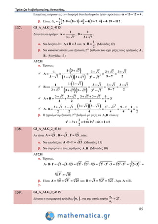 Τράπεζα διαβαθμισμένης δυσκολίας.
85
Επομένως παίρνοντας την διαφορά δυο διαδοχικών όρων προκύπτει ω 16 12 4   .
β. Είναι,    8
8
S 2 0 8 1 4 4 0 7 4 4 28 112
2
             .
137. GI_A_ALG_2_4313
Δίνονται οι αριθμοί
1
A
3 7


,
1
B
3 7


.
α. Να δείξετε ότι: A B 3  και
1
A B
2
  . (Μονάδες 12)
β. Να κατασκευάσετε μια εξίσωση 2ου
βαθμού που έχει ρίζες τους αριθμούς A ,
B . (Μονάδες 13)
ΛΥΣΗ
α. Έχουμε:

 
   2
2
1 3 71 3 7 3 7 3 7
Α
9 7 23 7 3 7 3 7 3 7
    
    
   

 
   2
2
1 3 71 3 7 3 7 3 7
9 7 23 7 3 7 3 7 3 7
B
    
    
 

 

3 7 3 7 3 7 3 7 6
Α Β 3
2 2 2 2
    
     

   2
23 7 3 73 7 3 7 3 7 9 7 2 1
Α Β
2 2 4 4 4 4 2
    
       
β. Η ζητούμενη εξίσωση 2ου
βαθμού με ρίζες τα Α,Β είναι η:
2
2 21
x 3x 0 2x 6x 1 0
2

       .
138. GI_A_ALG_2_4314
Αν είναι 3
Α 5 , Β 3 , 6
Γ 5 , τότε:
α. Να αποδείξετε Α Β Γ 15   . (Μονάδες 15)
β. Να συγκρίνετε τους αριθμούς Α,Β. (Μονάδες 10)
ΛΥΣΗ
α. Έχουμε,
 
36 6 6 62 3 2 3 3 33 6 6 6
Α Β Γ 5 3 5 5 3 5 5 3 5 5 3 5 3             
6 3
15 15
β. Είναι 6 23 6
Α 5 5 25   και 6 3 6
Β 3 3 27   . Άρα Α Β .
γ.
139. GI_A_ALG_2_4315
Δίνεται η γεωμετρική πρόοδος  vα , για την οποία ισχύει 5
2
α
27
α
 .
 