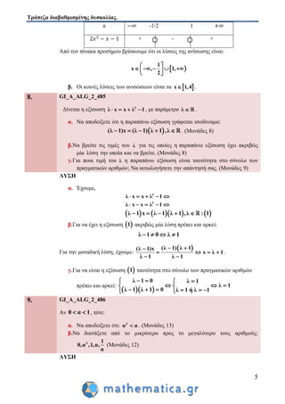 Τράπεζα διαβαθμισμένης δυσκολίας.
5
-1/2 1
+ - +
Από τον πίνακα προσήμου βρίσκουμε ότι οι λύσεις της ανίσωσης είναι:
 
1
x , 1,
2
 
     
 
β. Οι κοινές λύσεις των ανισώσεων είναι τα  x 1,4 .
8. GI_A_ALG_2_485
Δίνεται η εξίσωση 2
λ x x λ 1    , με παράμετρο λ  .
α. Να αποδείξετε ότι η παραπάνω εξίσωση γράφεται ισοδύναμα:
 ( ) (λ 1 x λ 1 ,λ1) λ     . (Μονάδες 8)
β.Να βρείτε τις τιμές του λ για τις οποίες η παραπάνω εξίσωση έχει ακριβώς
μία λύση την οποία και να βρείτε. (Μονάδες 8)
γ.Για ποια τιμή του λ η παραπάνω εξίσωση είναι ταυτότητα στο σύνολο των
πραγματικών αριθμών; Να αιτιολογήσετε την απάντησή σας. (Μονάδες 9)
ΛΥΣΗ
α. Έχουμε,
2
λ x x λ 1    
2
λ x x λ 1    
      λ 1 x λ 1 λ 1 ,λ : 1    
β.Για να έχει η εξίσωση  1 ακριβώς μία λύση πρέπει και αρκεί:
λ 1 0 λ 1   
Για την μοναδική λύση, έχουμε:
 λ 1( ) λ 1λ 1 x
x λ 1
λ 1 λ 1
( )  
   
 
.
γ.Για να είναι η εξίσωση  1 ταυτότητα στο σύνολο των πραγματικών αριθμών
πρέπει και αρκεί:
  λ 1 λ 1 0 λ 1 ή λ 1
λ 1 0 λ 1
λ 1
  
   
   
  
9. GI_A_ALG_2_486
Αν 0 α 1  , τότε:
α. Να αποδείξετε ότι: 3
α α . (Μονάδες 13)
β.Να διατάξετε από το μικρότερο προς το μεγαλύτερο τους αριθμούς:
3 1
0,α ,1,α,
α
(Μονάδες 12)
ΛΥΣΗ
 