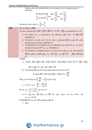 Τράπεζα διαβαθμισμένης δυσκολίας.
93
ευθεία, οπότε αντικαθιστώντας τις συντεταγμένες τους σχηματίζουμε το
σύστημα:
2 1
0 k( 2) m 2k k
3 3
2
2 2k 0 m
m m3
3 3
 
        
   
         
.
Επομένως είναι η
1 2
(ε) : y x
3 3
 
150. GI_A_ALG_4_1890
Δίνεται η εξίσωση      2
λ 2 x 2λ 3 x λ 2 0 1      , με παράμετρο λ 2  .
α. Να δείξετε ότι η διακρίνουσα της εξίσωσης  1 είναι: Δ 12λ 25  .
(Μονάδες 6)
β. Να βρείτε τις τιμές του λ 2  , ώστε η εξίσωση  1 να έχει δύο ρίζες
πραγματικές και άνισες. (Μονάδες 7)
γ. Να εκφράσετε ως συνάρτηση του λ το άθροισμα των ριζών 1 2S x x  και το
γινόμενο των ριζών 1 2Ρ x x  . (Μονάδες 4)
δ. Να εξετάσετε αν υπάρχει τιμή του λ ώστε για τις ρίζες 1 2x , x της εξίσωσης
 1 να ισχύει η σχέση:      
2 2
1 2 1 2x x 1 x x 3 0 2      . (Μονάδες
8)
ΛΥΣΗ
α.          2 22 2 2
Δ β 4αγ 2λ 3 4 λ 2 λ 2 2λ 2 2λ 3 3 4 λ 4                
2 2
4λ 12λ 9 4λ 16 12λ 25      
β. Η εξίσωση  1 έχει δύο ρίζες πραγματικές και άνισες όταν:
25
Δ 0 12λ 25 0 12λ 25 λ
12

         .
Όμως λ 2  άρα  
25
λ , 2 2,
12
 
      
 
.
γ. 1 2
β 2λ 3
S x x
α λ 2

     

1 2
γ λ 2
Ρ x x
α λ 2

   

, για λ 2 
δ. Η    
2 2
1 2 1 2x x 1 x x 3 0      μας δίνει 1 2x x 1 0   και
1 2x x 3 0  
ΘΥΜΗΘΕΙΤΕ ότι: 2 2
α β 0 α β 0     .
 Άρα
 