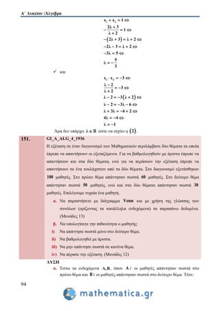 Α΄ Λυκείου :Άλγεβρα
94
 
1 2x x 1
2λ 3
1
λ 2
2λ 3 λ 2
2λ 3 λ 2
3λ 5
5
λ
3
  

  

    
    
  
 
 και
 
1 2x x 3
λ 2
3
λ 2
λ 2 3 λ 2
λ 2 3λ 6
λ 3λ 6 2
4λ 4
λ 1
   

  

    
    
    
  
 
Άρα δεν υπάρχει λ  ώστε να ισχύει η  2 .
151. GI_A_ALG_4_1936
Η εξέταση σε έναν διαγωνισμό των Μαθηματικών περιλάμβανε δύο θέματα τα οποία
έπρεπε να απαντήσουν οι εξεταζόμενοι. Για να βαθμολογηθούν με άριστα έπρεπε να
απαντήσουν και στα δύο θέματα, ενώ για να περάσουν την εξέταση έπρεπε να
απαντήσουν σε ένα τουλάχιστον από τα δύο θέματα. Στο διαγωνισμό εξετάσθηκαν
100 μαθητές. Στο πρώτο θέμα απάντησαν σωστά 60 μαθητές. Στο δεύτερο θέμα
απάντησαν σωστά 50 μαθητές, ενώ και στα δύο θέματα απάντησαν σωστά 30
μαθητές. Επιλέγουμε τυχαία ένα μαθητή.
α. Να παραστήσετε με διάγραμμα Venn και με χρήση της γλώσσας των
συνόλων (ορίζοντας τα κατάλληλα ενδεχόμενα) τα παραπάνω δεδομένα.
(Μονάδες 13)
β. Να υπολογίσετε την πιθανότητα ο μαθητής:
i) Να απάντησε σωστά μόνο στο δεύτερο θέμα.
ii) Να βαθμολογηθεί με άριστα.
iii) Να μην απάντησε σωστά σε κανένα θέμα.
iv) Να πέρασε την εξέταση. (Μονάδες 12)
ΛΥΣΗ
α. Έστω τα ενδεχόμενα Α,Β, όπου A : οι μαθητές απάντησαν σωστά στο
πρώτο θέμα και Β : οι μαθητές απάντησαν σωστά στο δεύτερο θέμα. Τότε:
 