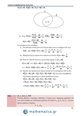 Τράπεζα διαβαθμισμένης δυσκολίας.
95
     Ν Α 60, Ν Β 50, Ν Α Β 30    .
β. Είναι  
 
 
 
 Ν Α Ν Β60 3 50 1
Ρ Α , Ρ Β ,
100 5 100 100 2Ν Ω
     
 
 
 
Ν Α Β 30 3
Ρ Α Β
100 10Ν Ω

   
Τα ενδεχόμενα είναι ισοπίθανα.
i) Να απάντησε σωστά μόνο στο δεύτερο θέμα είναι το ενδεχόμενο Β-Α με
     
1 3 5 3 2 1
Ρ Β Α Ρ Β Ρ Α Β
2 10 10 10 5

         .
ii) Βαθμολογείται με άριστα όταν απαντά και στα δύο  
3
Ρ Α Β
10
  .
iii) Όταν δεν απαντά σωστά σε κανένα θέμα έχουμε το  Α Β  .
          Ρ Α Β 1 Ρ Α Β 1 Ρ Α Ρ Β Ρ Α Β         
     
3 1 3 10 6 5 3 2 1
1 Ρ Α Ρ Β Ρ Α Β 1
5 2 10 10 10 5
  
           
iv) Περνάει την εξέταση όταν απαντά σωστά σε ένα τουλάχιστον από τα δύο.
       Ρ Α Β Β Α Ρ Α Β Ρ Β Α         γιατί είναι ασυμβίβαστα
και συνεπώς εφαρμόζεται ο απλός προσθετικός νόμος.
       
       
Ρ Α Β Β Α Ρ Α Β Ρ Β Α
Ρ Α Ρ Α Β Ρ Β Ρ Α Β
         
      
     
3 1 3 6 5 6 5 1
Ρ Α Ρ Β 2Ρ Α Β 2
5 2 10 10 10 2
 
          
152. GI_A_ALG_4_1955
Τέσσερις αθλητές, ο Αργύρης, ο Βασίλης, ο Γιώργος και ο Δημήτρης τερμάτισαν σε
έναν αγώνα δρόμου με αντίστοιχους χρόνους (σε λεπτά) Α Β Γt , t , t και Δt , για τους
οποίους ισχύουν οι σχέσεις:
 Α Βt t
Α
Β
 